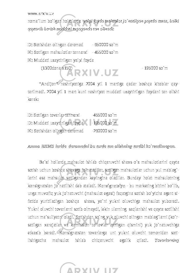 www.arxiv.uz noma`lum bo`lgan holatlarda yalpi foyda mahsulot jo`natilgan paytda emas, balki qaytarib berish muddati tugaganda tan olinadi : Dt S otishdan olingan daromad - 650000 so`m Kt Sotilgan mahsulotlar tannarxi - 455000 so`m Kt Muddati uzaytirilgan yalpi foyda (1300dona x150) - 195000 so`m “Andijon” nashriyotiga 2004 yil 1 martiga qadar boshqa kitoblar qay- tarilmadi. 2004 yil 1 mart kuni nashriyot muddati uzaytirilgan foydani tan olishi kerak: Dt Sotilgan tovarlar tannarxi -455000 so`m Dt Muddati uzaytirilgan foyda -195000 so`m Kt Sotishdan olingan daromad -260000 so`m Ammo BHMS larida daromadni bu turda tan olishning tartibi k o` rsatilmagan. Ba`zi hollarda mahsulot ishlab chiqaruvchi shaxs o`z mahsulotlarini qayta sotish uchun boshqa shaxsga jo`natadilar, sotilgan mahsulotlar uchun pul mablag`- larini esa mahsulot sotilgandan keyingina oladilar. Bunday holat mahsulotning konsignatsion jo`natilishi deb ataladi. Konsignatsiya - bu marketing bitimi bo`lib, unga muvofiq yuk jo`natuvchi (mahsulot egasi) faqatgina sotish bo`yicha agent si- fatida yuritiladigan boshqa shaxs, ya`ni yukni oluvchiga mahsulot yuboradi. Yukni oluvchi tovarlarni sotib olmaydi, lekin ularning saqlanishi va qayta sotilishi uchun ma`suliyatni oladi. Sotishdan so`ng yuk oluvchi olingan mablag`larni (ko`r- satilgan xarajatlar va komission to`lovlar ayrilgan qismini) yuk jo`natuvchiga etkazib beradi. Konsignatsion tovarlarga uni yukni oluvchi tomonidan soti- lishigacha mahsulot ishlab chiqaruvchi egalik qiladi. Т ovarlarning 