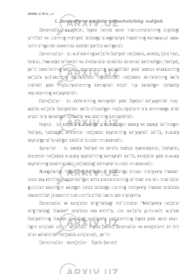 www.arxiv.uz 1. Daromadlar va xarajatlar tushunchalarining mohiyati. Daromadlar, xarajatlar, foyda hamda zarar tushunchalarining quyidagi ta`riflari va ularning mohiyati talabaga buxgalteriya hisobining kontseptual asos- larini o`rganish davomida batafsil yoritib berilgandi: Daromadlar - bu sub`ektning xo`jalik faoliyati natijasida, odatda, ijara haqi, foizlar, litsenziya to`lovlari va dividendlar shaklida daromad keltiradigan faoliyat, ya`ni tovarlarning sotilishi, xizmatlarning ko`rsatilishi yoki boshqa shaxslarning xo`jalik sub`ektining resurslaridan foydalanishi natijasida ak-tivlarning kelib tushishi yoki majburiyatlarning kamayishi orqali ruy beradigan iqtisodiy resurslarning ko`payishidir. Harajatlar - bu aktivlarning kamayishi yoki foydani ko`paytirish maq- sadida xo`jalik faoliyatidan kelib chiqadigan majburiyatlarni o`z zimmasiga olish orqali ro`y beradigan iqtisodiy resurslarning kamayishidir. Foyda - bu xo`jalik sub`ektiga ta`sir etadigan asosiy va asosiy bo`lmagan faoliyat, hodisalar, sharoitlar natijasida kapitalning ko`payishi bo`lib, xususiy kapitalga to`lanadigan badallar bundan mustasnodir. Zararlar - bu asosiy faoliyat va barcha boshqa operatsiyalar, hodisalar, sharoitlar natijasida xususiy kapitalining kamayishi bo`lib, xarajatlar yoki xususiy kapitalning taqsimlanishi natijasidagi kamayish bundan mustasnodir. Buxgalteriya hisobining kontseptual asoslariga binoan moliyaviy hisobot- larda aks ettirilishi lozim bo`lgan ettita elementlarning to`rttasi ana shu mod-dalar guruhlari ekanligini eslatgan holda talabaga ularning moliyaviy hisobot tarkibida aks ettirilish jarayonini tushuntirib o`tish lozim deb o`ylaymiz. Daromadlar va xarajatlar to`g`risidagi ma`lumotlar “Moliyaviy natijalar to`g`risidagi hisobot” tarkibida aks ettirilib, ular xo`jalik yurituvchi sub`ekt faoliyatining hisobot davridagi moliyaviy natijalarining foyda yoki zarar ekan- ligini aniqlash uchun ishlatiladi. Foyda (zarar) daromadlar va xarajatlarni bir-biri bilan solishtirish natijasida aniqlanadi, ya`ni: Daromadlar - xarajatlar = foyda (zarar) 