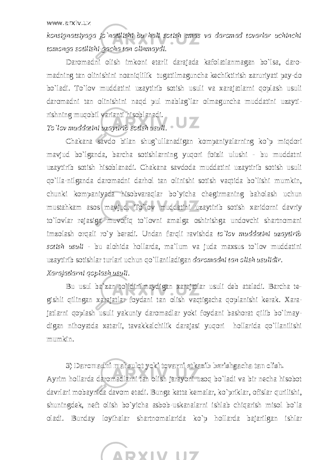 www.arxiv.uz konsignatsiyaga jo`natilishi bu hali sotish emas va daromad tovarlar uchinchi tomonga sotilishi-gacha tan olinmaydi. Daromadni olish imkoni etarli darajada kafolatlanmagan bo`lsa, daro- madning tan olinishini noaniqlilik tugatilmaguncha kechiktirish zaruriyati pay-do bo`ladi. Т o`lov muddatini uzaytirib sotish usuli va xarajatlarni qoplash usuli daromadni tan olinishini naqd pul mablag`lar olmaguncha muddatini uzayti- rishning muqobil varianti hisoblanadi. Т o`lov muddatini uzaytirib sotish usuli. Chakana savdo bilan shug`ullanadigan kompaniyalarning ko`p miqdori mavjud bo`lganda, barcha sotishlarning yuqori foizli ulushi - bu muddatni uzaytirib sotish hisoblanadi. Chakana savdoda muddatini uzaytirib sotish usuli qo`lla-nilganda daromadni darhol tan olinishi sotish vaqtida bo`lishi mumkin, chunki kompaniyada hisobvaraqlar bo`yicha chegirmaning baholash uchun mustahkam asos mavjud. Т o`lov muddatini uzaytirib sotish xaridorni davriy to`lovlar rejasiga muvofiq to`lovni amalga oshirishga undovchi shartnomani imzolash orqali ro`y beradi. Undan farqli ravishda to`lov muddatini uzaytirib sotish usuli - bu alohida hollarda, ma`lum va juda maxsus to`lov muddatini uzaytirib sotishlar turlari uchun qo`llaniladigan daromadni tan olish usulidir. Х arajatlarni qoplash usuli. Bu usul ba`zan to`ldirilmaydigan xarajatlar usuli deb ataladi. Barcha te- gishli qilingan xarajatlar foydani tan olish vaqtigacha qoplanishi kerak. Х ara- jatlarni qoplash usuli yakuniy daromadlar yoki foydani bashorat qilib bo`lmay- digan nihoyatda xatarli, tavakkalchilik darajasi yuqori hollarida qo`llanilishi mumkin. 3) Daromadni mahsulot yoki tovarni etkazib berishgacha tan olish. Ayrim hollarda daromadlarni tan olish jarayoni uzoq bo`ladi va bir necha hisobot davrlari mobaynida davom etadi. Bunga katta kemalar, ko`priklar, ofislar qurilishi, shuningdek, neft olish bo`yicha asbob-uskanalarni ishlab chiqarish misol bo`la oladi. Bunday loyihalar shartnomalarida ko`p hollarda bajarilgan ishlar 