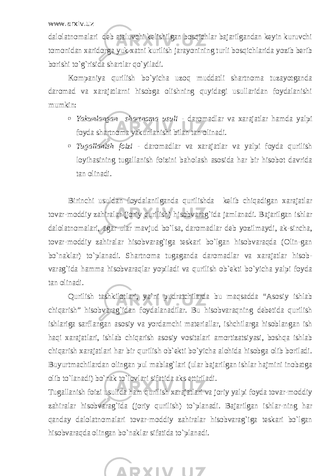 www.arxiv.uz dalolatnomalari deb ataluvchi kelishilgan bosqichlar bajarilgandan keyin kuruvchi tomonidan xaridorga yuk xatni kurilish jarayonining turli bosqichlarida yozib berib borishi to`g`risida shartlar qo`yiladi. Kompaniya qurilish bo`yicha uzoq muddatli shartnoma tuzayotganda daromad va xarajatlarni hisobga olishning quyidagi usullaridan foydalanishi mumkin:  Yakunlangan shartnoma usuli - daromadlar va xarajatlar hamda yalpi foyda shartnoma yakunlanishi bilan tan olinadi.  Т ugallanish foizi - daromadlar va xarajatlar va yalpi foyda qurilish loyihasining tugallanish foizini baholash asosida har bir hisobot davrida tan olinadi. Birinchi usuldan foydalanilganda qurilishda kelib chiqadigan xarajatlar tovar-moddiy zahiralar (joriy qurilish) hisobvarag`ida jamlanadi. Bajarilgan ishlar dalolatnomalari, agar ular mavjud bo`lsa, daromadlar deb yozilmaydi, ak-sincha, tovar-moddiy zahiralar hisobvarag`iga teskari bo`lgan hisobvaraqda (Olin-gan bo`naklar) to`planadi. Shartnoma tugaganda daromadlar va xarajatlar hisob- varag`ida hamma hisobvaraqlar yopiladi va qurilish ob`ekti bo`yicha yalpi foyda tan olinadi. Qurilish tashkilotlari, ya`ni pudratchilarda bu maqsadda “Asosiy ishlab chiqarish” hisobvarag`idan foydalanadilar. Bu hisobvaraqning debetida qurilish ishlariga sarflangan asosiy va yordamchi materiallar, ishchilarga hisoblangan ish haqi xarajatlari, ishlab chiqarish asosiy vositalari amortizatsiyasi, boshqa ishlab chiqarish xarajatlari har bir qurilish ob`ekti bo`yicha alohida hisobga olib boriladi. Buyurtmachilardan olingan pul mablag`lari (ular bajarilgan ishlar hajmini inobatga olib to`lanadi) bo`nak to`lovlari sifatida aks ettiriladi. Т ugallanish foizi usulida ham qurilish xarajatlari va joriy yalpi foyda tovar-moddiy zahiralar hisobvarag`ida (joriy qurilish) to`planadi. Bajarilgan ishlar-ning har qanday dalolatnomalari tovar-moddiy zahiralar hisobvarag`iga teskari bo`lgan hisobvaraqda olingan bo`naklar sifatida to`planadi. 