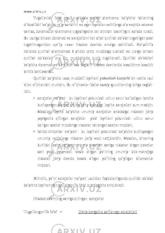 www.arxiv.uz Т ugallanish foizi usuli uzluksiz sotish shartnoma bo`yicha ishlarning o`tkazilishi bo`yicha ro`y berishini va agar foydalanuvchilarga o`z vaqtida axborot berilsa, daromadlar shartnoma tugashigacha tan olinishi lozimligini ko`zda tutadi. Bu usulga binoan daromad va xarajatlarni tan olish qurilish ob`ekti tugatilgan yoki tugatilmaganidan qat`iy nazar hisobot davrida amalga oshiriladi. Ko`pchilik hollarda qurilish shartnomasi 1 yildan ortiq muddatga tuziladi va ularga binoan qurilish ob`ektlari ana shu muddatlarda qurib tugallanadi. Qurilish ob`ektlari bo`yicha daromad va xarajatlar esa tegishli hisobot davrlarida bosqichma-bosqich kiritib borilaveradi. Qurilish bo`yicha uzoq muddatli loyihani yakunlash bosqichi bir necha usul bilan o`lchanishi mumkin. Bu o`lchovlar ikkita asosiy guruhlarning biriga tegish- lidir.  xarajatlar me`yori - bu loyihani yakunlash uchun zarur bo`ladigan barcha kutilayotgan xarajatlarning joriy vaqtdagi loyiha xarajatlari sum-masidir. Masalan, loyiha bo`yicha umumiy xarajatlar smetasiga nisbatan joriy paytgacha qilingan xarajatlar yoki loyihani yakunlash uchun zarur bo`lgan soatlar miqdoriga nisbatan ishlangan soatlar miqdori.  Ishlab chiqarish me`yori - bu loyihani yakunlash bo`yicha kutilayotgan umumiy natijalarga nisbatan joriy vaqt natijalaridir. Masalan, binoning kurilishi lozim bo`lgan umumiy qavatlari soniga nisbatan bitgan qavatlar soni yoki avtomobil bosib o`tgan yo`lning umumiy kilo-metrajiga nisbatan joriy davrda bosob o`tgan yo`lning qo`yilgan kilometrlar miqdori. Birinchi, ya`ni xarajatlar me`yori usulidan foydalanilganda qurilish ob`ekti bo`yicha loyihaning tugallanganlik foizi quyidagicha aniqlanadi: Hisobot davrining oxiriga qilingan xarajatlar Т ugallanganlik foizi = (Joriy dvrgacha sarflanagn xarajatlar) 