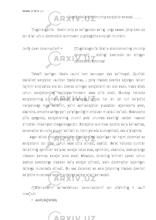 www.arxiv.uz Loyiha bo`yicha umumiy xarajatlar smetasi Т ugallanganlik foizini aniqlab bo`lgandan so`ng unga asosan joriy davr-da tan olish uchun daromadlar summasini quyidagicha aniqlash mumkin: Joriy davr daromadlari = ( Т ugallanganlik foizi x shartnomaning umumiy daromadi) - oldingi davrlarda tan olingan daromadlar summasi Т avsifi berilgan ikkala usulni ham benuqson deb bo`lmaydi. Qurilish tashkiloti xarajatlar usulidan foydalansa, u joriy hisobot davrida bajargan ishlari hajmini aniqlashda ana shu davrda qilingan xarajatlarni tan olar ekan, hisob-kitob uchun xarajatlarning haqiqiyso`mmasini asos qilib oladi. Bunday hollarda xarajatlarning qurilish ob`ekti smetasiga hamda har bir ish turi bo`yicha me`yorlarga mos kelishini, ya`ni sarf-xarajatlar yuzasidan tejamkorlik yoki, aksincha, ortiqcha sarfga yo`l qo`yilganligini aniqlash mushkul bo`ladi. Boshqacha qilib aytganda, xarajatlarning unumli yoki unumsiz ekanligi ustidan nazorat o`rnatish imkoniyati chegaralagandir. Х arajatlar summasi qancha ko`p ko`rsatilsa, daromadlar shuncha yuqori bo`lishi bu holni yanada kuchaytiradi, deb o`ylaymiz. Agar ishlab chiqarish usulidan foydalanilsa, bajarilgan ish hajmi daromad va xarajatlarni tan olish uchun asos qilib olinadi, deyildi. Ba`zi hollarda qurilish ishlarining ayrimlari ko`proq xarajat talab etsa, ayrimlari, aksincha, boshqalariga nisbatan kamroq xarajat talab etadi. Masalan, binoning birinchi qavati uchun boshqa qavatlariga nisbatan ko`p xarajat qilinadi, lekin daromadlar bajarilgan ishlarga mutanosib olinadi. Bu esa daromad va xara-jatlarning hisobot davrlari bo`yicha mutanosib taqsimlanishiga salbiy ta`sir ko`rsatadi. 4) Х izmatlarni ko`rsatishdan daromadlarni tan olishning 4 usuli mavjud:  Ani q bajarish; 