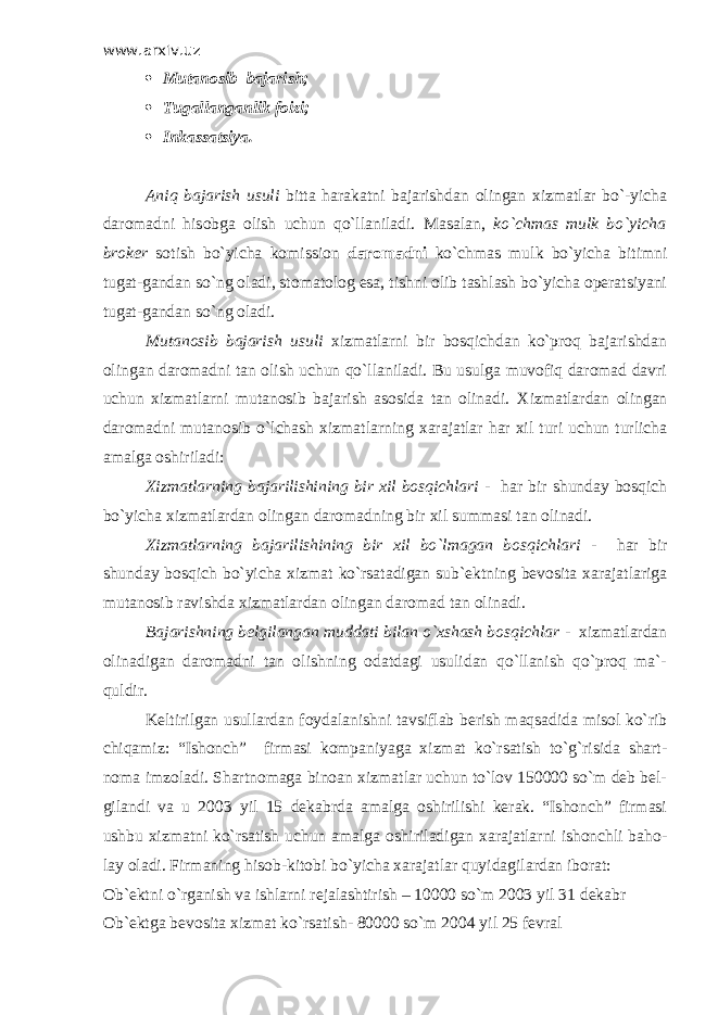 www.arxiv.uz  Mutanosib bajarish;  Тugallanganlik foizi;  Inkassatsiya. Aniq bajarish usuli bitta harakatni bajarishdan olingan xizmatlar bo`-yicha daromadni hisobga olish uchun qo`llaniladi. Masalan, ko`chmas mulk bo`yicha broker sotish bo`yicha komission daromadni ko`chmas mulk bo`yicha bitimni tugat-gandan so`ng oladi, stomatolog esa, tishni olib tashlash bo`yicha operatsiyani tugat-gandan so`ng oladi. Mutanosib bajarish usuli xizmatlarni bir bosqichdan ko`proq bajarishdan olingan daromadni tan olish uchun qo`llaniladi. Bu usulga muvofiq daromad davri uchun xizmatlarni mutanosib bajarish asosida tan olinadi. Х izmatlardan olingan daromadni mutanosib o`lchash xizmatlarning xarajatlar har xil turi uchun turlicha amalga oshiriladi: Х izmatlarning bajarilishining bir xil bosqichlari - har bir shunday bosqich bo`yicha xizmatlardan olingan daromadning bir xil summasi tan olinadi. Х izmatlarning bajarilishining bir xil bo`lmagan bosqichlari - har bir shunday bosqich bo`yicha xizmat ko`rsatadigan sub`ektning bevosita xarajatlariga mutanosib ravishda xizmatlardan olingan daromad tan olinadi. Bajarishning belgilangan muddati bilan o`xshash bosqichlar - xizmatlardan olinadigan daromadni tan olishning odatdagi usulidan qo`llanish qo`proq ma`- quldir. Keltirilgan usullardan foydalanishni tavsiflab berish maqsadida misol ko`rib chiqamiz: “Ishonch” firmasi kompaniyaga xizmat ko`rsatish to`g`risida shart- noma imzoladi. Shartnomaga binoan xizmatlar uchun to`lov 150000 so`m deb bel- gilandi va u 2003 yil 15 dekabrda amalga oshirilishi kerak. “Ishonch” firmasi ushbu xizmatni ko`rsatish uchun amalga oshiriladigan xarajatlarni ishonchli baho- lay oladi. Firmaning hisob-kitobi bo`yicha xarajatlar quyidagilardan iborat: Ob`ektni o`rganish va ishlarni rejalashtirish – 10000 so`m 2003 yil 31 dekabr Ob`ektga bevosita xizmat ko`rsatish- 80000 so`m 2004 yil 25 fevral 