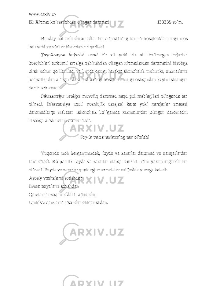 www.arxiv.uz Kt Х izmat ko`rsatishdan olingan daromad - 133335 so`m. Bunday hollarda daromadlar tan olinishining har bir bosqichida ularga mos keluvchi xarajatlar hisobdan chiqariladi. Т ugallangan bajarish usuli bir xil yoki bir xil bo`lmagan bajarish bosqichlari turkumli amalga oshirishdan olingan xizmatlardan daromadni hisobga olish uchun qo`llaniladi va bunda oxirgi harakat shunchalik muhimki, xizmatlarni ko`rsatishdan olingan daromad oxirigi bosqich amalga oshgandan keyin ishlangan deb hisoblanadi. Inkassatsiya usuliga muvofiq daromad naqd pul mablag`lari olinganda tan olinadi. Inkassatsiya usuli noaniqlik darajasi katta yoki xarajatlar smetasi daromadlarga nisbatan ishonchsiz bo`lganida xizmatlardan olingan daromadni hisobga olish uchun qo`llaniladi. Foyda va zararlarning tan olinishi Yuqorida izoh berganimizdek, foyda va zararlar daromad va xarajatlardan farq qiladi. Ko`pchilik foyda va zararlar ularga tegishli bitim yakunlanganda tan olinadi. Foyda va zararlar quyidagi muomalalar natijasida yuzaga keladi: Asosiy vositalarni sotishdan Investitsiyalarni sotishdan Qarzlarni uzoq muddatli to`lashdan Umidsiz qarzlarni hisobdan chiqarishdan. 