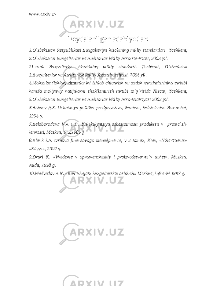 www.arxiv.uz Foydalanilgan adabiyo t lar : 1.O`zbekiston Respublikasi Buxgalteriya hisobining milliy standartlari Т oshkent, 2.O`zbekiston Buxgalterlar va Auditorlar Milliy Assotsia-tsiasi, 2003 yil. 21-sonli Buxgalteriya hisobining milliy standarti. Т oshkent, O`zbekiston 3.Buxgalterlar va Auditorlar Milliy Assotsiyatsiyasi, 2004 yil. 4.Mahsulot (ishlar, xizmatlar)ni ishlab chiqarish va sotish xarajatlarining tarkibi hamda moliyaviy natijalarni shakllantirish tartibi to`g`risida Nizom, Т oshkent, 5.O`zbekiston Buxgalterlar va Auditorlar Milliy Asso-tsiatsiyasi 2002 yil. 6.Bakaev A.S. Uchetnaya politika predpriyatiya, Moskva, Izdatel ь stvo Bux.uchet, 1994 g. 7.Beloborodova V.A i dr. Kal ь kulyatsiya sebestoimosti produktsii v promo`sh- lennosti, Moskva, FiS,1989 g. 8.Blank I.A. Osnova finansovogo menedjmenta, v 2 tomax, Kiev, «Nika-TSentr» «El ь ga», 2002 g. 9.Druri K. «Vvedenie v upravlencheskiy i proizvodstvenno`y uchet», Moskva, Audit, 1998 g. 10.Medvedov A.N. «Kak izbejat ь buxgalterskix oshibok» Moskva, Infra-M 1997 g. 