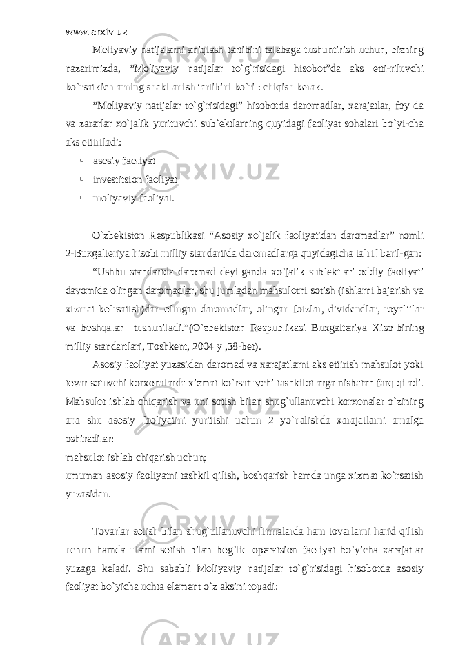 www.arxiv.uz Moliyaviy natijalarni aniqlash tartibini talabaga tushuntirish uchun, bizning nazarimizda, “Moliyaviy natijalar to`g`risidagi hisobot”da aks etti-riluvchi ko`rsatkichlarning shakllanish tartibini ko`rib chiqish kerak. “Moliyaviy natijalar to`g`risidagi” hisobotda daromadlar, xarajatlar, foy-da va zararlar xo`jalik yurituvchi sub`ektlarning quyidagi faoliyat sohalari bo`yi-cha aks ettiriladi:  asosiy faoliyat  investitsion faoliyat  moliyaviy faoliyat. O`zbekiston Respublikasi “Asosiy xo`jalik faoliyatidan daromadlar” nomli 2-Buxgalteriya hisobi milliy standartida daromadlarga quyidagicha ta`rif beril-gan: “Ushbu standartda daromad deyilganda xo`jalik sub`ektlari oddiy faoliyati davomida olingan daromadlar, shu jumladan mahsulotni sotish (ishlarni bajarish va xizmat ko`rsatish)dan olingan daromadlar, olingan foizlar, dividendlar, royaltilar va boshqalar tushuniladi.”(O`zbekiston Respublikasi Buxgalteriya Х iso-bining milliy standartlari, Т oshkent, 2004 y ,38-bet). Asosiy faoliyat yuzasidan daromad va xarajatlarni aks ettirish mahsulot yoki tovar sotuvchi korxonalarda xizmat ko`rsatuvchi tashkilotlarga nisbatan farq qiladi. Mahsulot ishlab chiqarish va uni sotish bilan shug`ullanuvchi korxonalar o`zining ana shu asosiy faoliyatini yuritishi uchun 2 yo`nalishda xarajatlarni amalga oshiradilar: mahsulot ishlab chiqarish uchun; umuman asosiy faoliyatni tashkil qilish, boshqarish hamda unga xizmat ko`rsatish yuzasidan. Т ovarlar sotish bilan shug`ullanuvchi firmalarda ham tovarlarni harid qilish uchun hamda ularni sotish bilan bog`liq operatsion faoliyat bo`yicha xarajatlar yuzaga keladi. Shu sababli Moliyaviy natijalar to`g`risidagi hisobotda asosiy faoliyat bo`yicha uchta element o`z aksini topadi: 