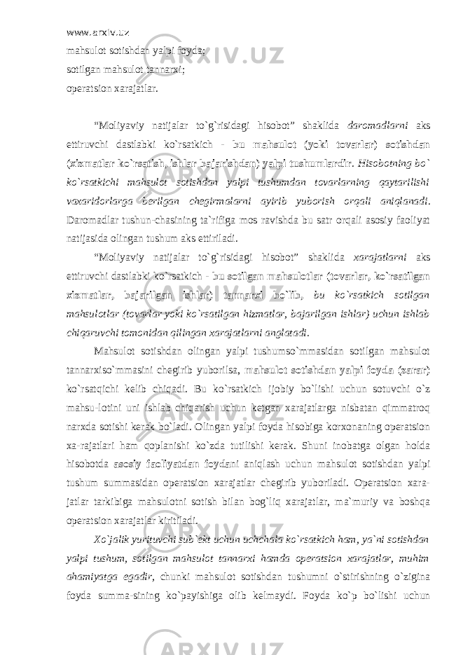 www.arxiv.uz mahsulot sotishdan yalpi foyda; sotilgan mahsulot tannarxi; operatsion xarajatlar. “Moliyaviy natijalar to`g`risidagi hisobot” shaklida daromadlarni aks ettiruvchi dastlabki ko`rsatkich - bu mahsulot (yoki tovarlar) sotishdan (xizmatlar ko`rsatish, ishlar bajarishdan) yalpi tushumlardir . Hisobotning bo` ko`rsatkichi mahsulot sotishdan yalpi tushumdan tovarlarning qaytarilishi vaxaridorlarga berilgan chegirmalarni ayirib yuborish orqali aniqlanadi . Daromadlar tushun-chasining ta`rifiga mos ravishda bu satr orqali asosiy faoliyat natijasida olingan tushum aks ettiriladi. “Moliyaviy natijalar to`g`risidagi hisobot” shaklida xarajatlarni aks ettiruvchi dastlabki ko`rsatkich - bu sotilgan mahsulotlar (tovarlar, ko`rsatilgan xizmatlar, bajarilgan ishlar) tannarxi bo`lib, bu ko`rsatkich sotilgan mahsulotlar (tovarlar yoki ko`rsatilgan hizmatlar, bajarilgan ishlar) uchun ishlab chiqaruvchi tomonidan qilingan xarajatlarni anglatadi. Mahsulot sotishdan olingan yalpi tushumso`mmasidan sotilgan mahsulot tannarxiso`mmasini chegirib yuborilsa, mahsulot sotishdan yalpi foyda (zarar) ko`rsatqichi kelib chiqadi. Bu ko`rsatkich ijobiy bo`lishi uchun sotuvchi o`z mahsu-lotini uni ishlab chiqarish uchun ketgan xarajatlarga nisbatan qimmatroq narxda sotishi kerak bo`ladi. Olingan yalpi foyda hisobiga korxonaning operatsion xa-rajatlari ham qoplanishi ko`zda tutilishi kerak. Shuni inobatga olgan holda hisobotda asosiy faoliyatdan foyda ni aniqlash uchun mahsulot sotishdan yalpi tushum summasidan operatsion xarajatlar chegirib yuboriladi. Operatsion xara- jatlar tarkibiga mahsulotni sotish bilan bog`liq xarajatlar, ma`muriy va boshqa operatsion xarajatlar kiritiladi. Х o`jalik yurituvchi sub`ekt uchun uchchala ko`rsatkich ham, ya`ni sotishdan yalpi tushum, sotilgan mahsulot tannarxi hamda operatsion xarajatlar, muhim ahamiyatga egadir, chunki mahsulot sotishdan tushumni o`stirishning o`zigina foyda summa-sining ko`payishiga olib kelmaydi. Foyda ko`p bo`lishi uchun 