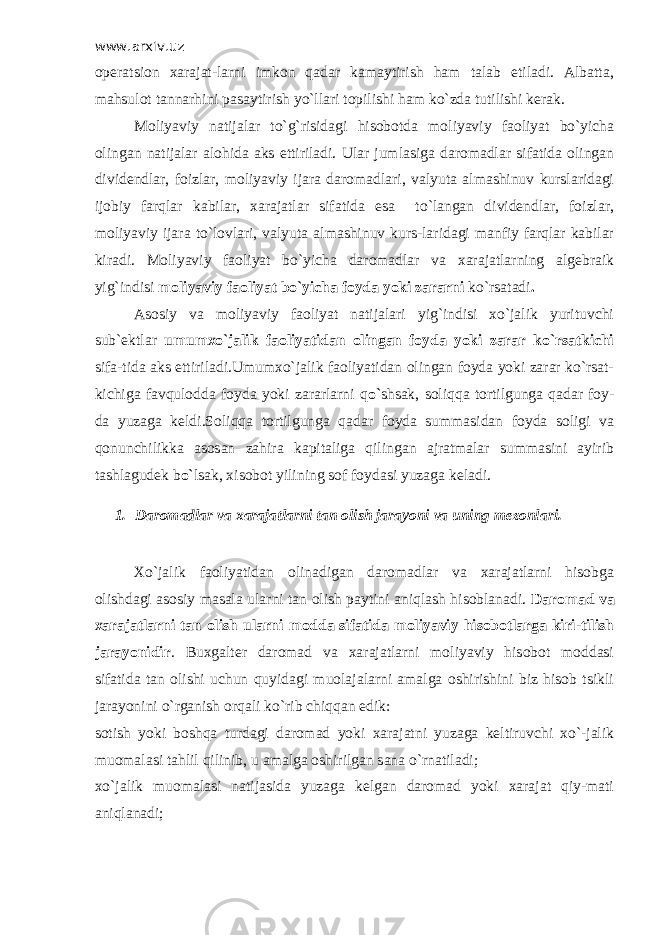 www.arxiv.uz operatsion xarajat-larni imkon qadar kamaytirish ham talab etiladi. Albatta, mahsulot tannarhini pasaytirish yo`llari topilishi ham ko`zda tutilishi kerak. Moliyaviy natijalar to`g`risidagi hisobotda moliyaviy faoliyat bo`yicha olingan natijalar alohida aks ettiriladi. Ular jumlasiga daromadlar sifatida olingan dividendlar, foizlar, moliyaviy ijara daromadlari, valyuta almashinuv kurslaridagi ijobiy farqlar kabilar, xarajatlar sifatida esa to`langan dividendlar, foizlar, moliyaviy ijara to`lovlari, valyuta almashinuv kurs-laridagi manfiy farqlar kabilar kiradi. Moliyaviy faoliyat bo`yicha daromadlar va xarajatlarning algebraik yig`indisi moliyaviy faoliyat bo`yicha foyda yoki zararni ko`rsatadi . Asosiy va moliyaviy faoliyat natijalari yig`indisi xo`jalik yurituvchi sub`ektlar umumxo`jalik faoliyatidan olingan foyda yoki zarar ko`rsatkichi sifa-tida aks ettiriladi.Umumxo`jalik faoliyatidan olingan foyda yoki zarar ko`rsat- kichiga favqulodda foyda yoki zararlarni q o` shsak, soliqqa tortilgunga qadar foy- da yuzaga keldi.Soliqqa tortilgunga qadar foyda summasidan foyda soligi va qonunchilikka asosan zahira kapitaliga qilingan ajratmalar summasini ayirib tashlagudek b o` lsak, xisobot yilining sof foydasi yuzaga keladi. 1. Daromadlar va xarajatlarni tan olish jarayoni va uning mezonlari. Х o`jalik faoliyatidan olinadigan daromadlar va xarajatlarni hisobga olishdagi asosiy masala ularni tan olish paytini aniqlash hisoblanadi. Daromad va xarajatlarni tan olish ularni modda sifatida moliyaviy hisobotlarga kiri-tilish jarayonidir . Buxgalter daromad va xarajatlarni moliyaviy hisobot moddasi sifatida tan olishi uchun quyidagi muolajalarni amalga oshirishini biz hisob tsikli jarayonini o`rganish orqali ko`rib chiqqan edik: sotish yoki boshqa turdagi daromad yoki xarajatni yuzaga keltiruvchi xo`-jalik muomalasi tahlil qilinib, u amalga oshirilgan sana o`rnatiladi; xo`jalik muomalasi natijasida yuzaga kelgan daromad yoki xarajat qiy-mati aniqlanadi; 