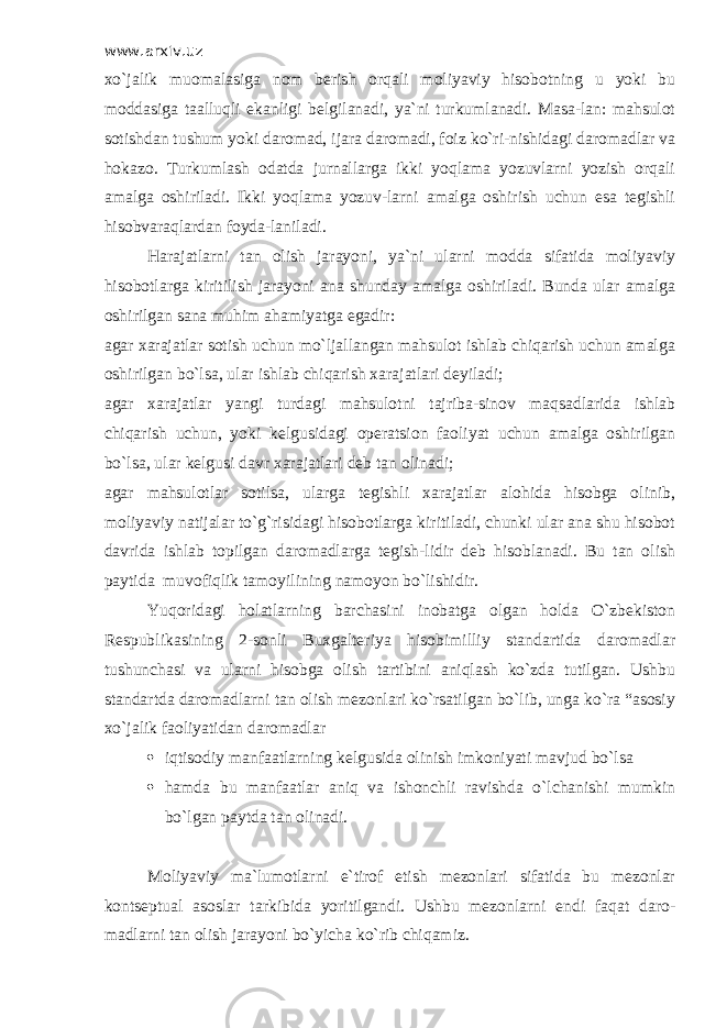 www.arxiv.uz xo`jalik muomalasiga nom berish orqali moliyaviy hisobotning u yoki bu moddasiga taalluqli ekanligi belgilanadi, ya`ni turkumlanadi. Masa-lan: mahsulot sotishdan tushum yoki daromad, ijara daromadi, foiz ko`ri-nishidagi daromadlar va hokazo. Т urkumlash odatda jurnallarga ikki yoqlama yozuvlarni yozish orqali amalga oshiriladi. Ikki yoqlama yozuv-larni amalga oshirish uchun esa tegishli hisobvaraqlardan foyda-laniladi. Harajatlarni tan olish jarayoni, ya`ni ularni modda sifatida moliyaviy hisobotlarga kiritilish jarayoni ana shunday amalga oshiriladi. Bunda ular amalga oshirilgan sana muhim ahamiyatga egadir: agar xarajatlar sotish uchun mo`ljallangan mahsulot ishlab chiqarish uchun amalga oshirilgan bo`lsa, ular ishlab chiqarish xarajatlari deyiladi; agar xarajatlar yangi turdagi mahsulotni tajriba-sinov maqsadlarida ishlab chiqarish uchun, yoki kelgusidagi operatsion faoliyat uchun amalga oshirilgan bo`lsa, ular kelgusi davr xarajatlari deb tan olinadi; agar mahsulotlar sotilsa, ularga tegishli xarajatlar alohida hisobga olinib, moliyaviy natijalar to`g`risidagi hisobotlarga kiritiladi, chunki ular ana shu hisobot davrida ishlab topilgan daromadlarga tegish-lidir deb hisoblanadi. Bu tan olish paytida muvofiqlik tamoyilining namoyon bo`lishidir. Yuqoridagi holatlarning barchasini inobatga olgan holda O`zbekiston Respublikasining 2-sonli Buxgalteriya hisobimilliy standartida daromadlar tushunchasi va ularni hisobga olish tartibini aniqlash ko`zda tutilgan. Ushbu standartda daromadlarni tan olish mezonlari ko`rsatilgan bo`lib, unga ko`ra “asosiy xo`jalik faoliyatidan daromadlar  iqtisodiy manfaatlarning kelgusida olinish imkoniyati mavjud bo`lsa  hamda bu manfaatlar aniq va ishonchli ravishda o`lchanishi mumkin bo`lgan paytda tan olinadi. Moliyaviy ma`lumotlarni e`tirof etish mezonlari sifatida bu mezonlar kontseptual asoslar tarkibida yoritilgandi. Ushbu mezonlarni endi faqat daro- madlarni tan olish jarayoni bo`yicha ko`rib chiqamiz. 