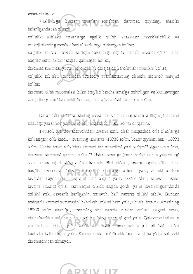 www.arxiv.uz 2-BHMSga binoan tovarlar sotishdan daromad quyidagi shartlar bajarilganda tan olinadi: xo`jalik sub`ekti tovarlarga egalik qilish yuzasidan tavakkalchilik va mukofotlarning asosiy qismini xaridorga o`tkazgan bo`lsa; xo`jalik sub`ekti o`zida sotilgan tovarlarga egalik hamda nazorat qilish bilan bog`liq ustunliklarni saqlab qolmagan bo`lsa; daromad summasi yuqori ishonchlilik darajasida baholanishi mumkin bo`lsa; xo`jalik sub`ekti tomonidan iqtisodiy manfaatlarning olinishi ehtimoli mavjud bo`lsa; daromad olish muomalasi bilan bog`liq barcha amalga oshirilgan va kutilayotgan xarajatlar yuqori ishonchlilik darajasida o`lchanishi mum-kin bo`lsa. Daromadlarni tan olishning mezonlari va ularning sanab o`tilgan jihatlarini talabaga yaxshiroq yoritib berish maqsadida misol ko`rib chiqamiz. 1-misol. Х aridor sotuvchidan tovarni sotib olish maqsadida oila a`zolariga ko`rsatgani olib ketdi. Т ovarning tannarxi -15000 so`m, bozor qiymati esa - 18000 so`m. Ushbu holat bo`yicha daromad tan olinadimi yoki yo`qmi? Agar tan olinsa, daromad summasi qancha bo`ladi? Ushbu savolga javob berish uchun yuqoridagi shartlarning bajarilishiga e`tibor beramiz. Birinchidan, tovarga egalik qilish bilan bog`liq tavakkalchilik va mukofotlar xaridorga o`tgani yo`q, chunki xaridor tovardan foydalanish huquqini hali olgani yo`q. Ikkinchidan, sotuvchi ushbu tovarni nazorat qilish ustunligini o`zida saqlab qoldi, ya`ni tovarningxaridorda qolishi yoki qaytarib berilganini sotuvchi hali nazorat qilishi tabiiy. Bundan tashqari daromad summasini baholash imkoni ham yo`q, chunki bozor qiymatining 18000 so`m ekanligi, tovarning shu narxda albatta sotiladi degani emas, chunkixaridor uni shu narhda sotib olishga qaror qilgani yo`q. Qolaversa iqtisodiy manfaatlarni olish, ya`ni xaridordan ushbu tovar uchun pul olinishi haqida hozircha kelishilgani yo`q. Х ulosa shuki, ko`rib chiqilgan holat bo`yicha sotuvchi daromadni tan olmaydi. 