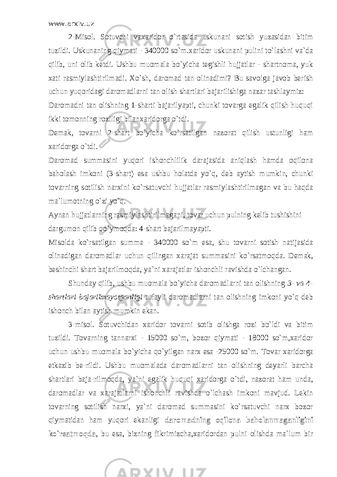 www.arxiv.uz 2-Misol. Sotuvchi vaxaridor o`rtasida uskunani sotish yuzasidan bitim tuzildi. Uskunaning qiymati - 340000 so`m.xaridor uskunani pulini to`lashni va`da qilib, uni olib ketdi. Ushbu muomala bo`yicha tegishli hujjatlar - shartnoma, yuk xati rasmiylashtirilmadi. Х o`sh, daromad tan olinadimi? Bu savolga javob berish uchun yuqoridagi daromadlarni tan olish shartlari bajarilishiga nazar tashlaymiz: Daromadni tan olishning 1-sharti bajarilyapti, chunki tovarga egalik qilish huquqi ikki tomonning roziligi bilanxaridorga o`tdi. Demak, tovarni 2-shart bo`yicha ko`rsatilgan nazorat qilish ustunligi ham xaridorga o`tdi. Daromad summasini yuqori ishonchlilik darajasida aniqlash hamda oqilona baholash imkoni (3-shart) esa ushbu holatda yo`q, deb aytish mumkin, chunki tovarning sotilish narxini ko`rsatuvchi hujjatlar rasmiylashtirilmagan va bu haqda ma`lumotning o`zi yo`q. Aynan hujjatlarning rasmiylashtirilmagani, tovar uchun pulning kelib tushishini dargumon qilib qo`ymoqda: 4-shart bajarilmayapti. Misolda ko`rsatilgan summa - 340000 so`m esa, shu tovarni sotish natijasida olinadigan daromadlar uchun qilingan xarajat summasini ko`rsatmoqda. Demak, beshinchi shart bajarilmoqda, ya`ni xarajatlar ishonchli ravishda o`lchangan. Shunday qilib, ushbu muomala bo`yicha daromadlarni tan olishning 3- va 4- shartlari bajarilmayotganligi tufayli daromadlarni tan olishning imkoni yo`q deb ishonch bilan aytish mumkin ekan. 3-misol. Sotuvchidan xaridor tovarni sotib olishga rozi bo`ldi va bitim tuzildi. Т ovarning tannarxi - 15000 so`m, bozor qiymati - 18000 so`m,xaridor uchun ushbu muomala bo`yicha qo`yilgan narx esa -25000 so`m. Т ovar xaridorga etkazib be-rildi. Ushbu muomalada daromadlarni tan olishning deyarli barcha shartlari baja-rilmoqda, ya`ni egalik huquqi xaridorga o`tdi, nazorat ham unda, daromadlar va xarajatlarni ishonchli ravishda o`lchash imkoni mavjud. Lekin tovarning sotilish narxi, ya`ni daromad summasini ko`rsatuvchi narx bozor qiymatidan ham yuqori ekanligi daromadning oqilona baholanmaganligini ko`rsatmoqda , bu esa, bizning fikrimizcha,xaridordan pulni olishda ma`lum bir 