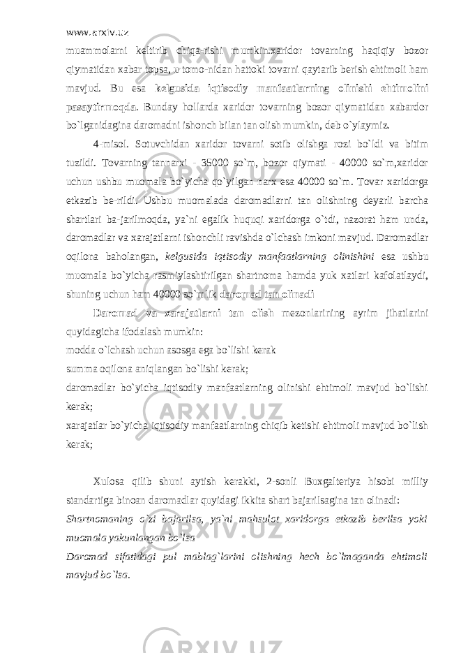 www.arxiv.uz muammolarni keltirib chiqa-rishi mumkin.xaridor tovarning haqiqiy bozor qiymatidan xabar topsa, u tomo-nidan hattoki tovarni qaytarib berish ehtimoli ham mavjud. Bu esa kelgusida iqtisodiy manfaatlarning olinishi ehtimolini pasaytirmoqda . Bunday hollarda xaridor tovarning bozor qiymatidan xabardor bo`lganidagina daromadni ishonch bilan tan olish mumkin, deb o`ylaymiz. 4-misol. Sotuvchidan xaridor tovarni sotib olishga rozi bo`ldi va bitim tuzildi. Т ovarning tannarxi - 35000 so`m, bozor qiymati - 40000 so`m,xaridor uchun ushbu muomala bo`yicha qo`yilgan narx esa 40000 so`m. Т ovar xaridorga etkazib be-rildi. Ushbu muomalada daromadlarni tan olishning deyarli barcha shartlari ba-jarilmoqda, ya`ni egalik huquqi xaridorga o`tdi, nazorat ham unda, daromadlar va xarajatlarni ishonchli ravishda o`lchash imkoni mavjud. Daromadlar oqilona baholangan, kelgusida iqtisodiy manfaatlarning olinishini esa ushbu muomala bo`yicha rasmiylashtirilgan shartnoma hamda yuk xatlari kafolatlaydi, shuning uchun ham 40000 so`mlik daromad tan olinadi Daromad va xarajatlarni tan olish mezonlarining ayrim jihatlarini quyidagicha ifodalash mumkin: modda o`lchash uchun asosga ega bo`lishi kerak summa oqilona aniqlangan bo`lishi kerak; daromadlar bo`yicha iqtisodiy manfaatlarning olinishi ehtimoli mavjud bo`lishi kerak; xarajatlar bo`yicha iqtisodiy manfaatlarning chiqib ketishi ehtimoli mavjud bo`lish kerak; Х ulosa qilib shuni aytish kerakki, 2-sonli Buxgalteriya hisobi milliy standartiga binoan daromadlar quyidagi ikkita shart bajarilsagina tan olinadi: Shartnomaning o`zi bajarilsa, ya`ni mahsulot xaridorga etkazib berilsa yoki muomala yakunlangan bo`lsa Daromad sifatidagi pul mablag`larini olishning hech bo`lmaganda ehtimoli mavjud bo`lsa. 