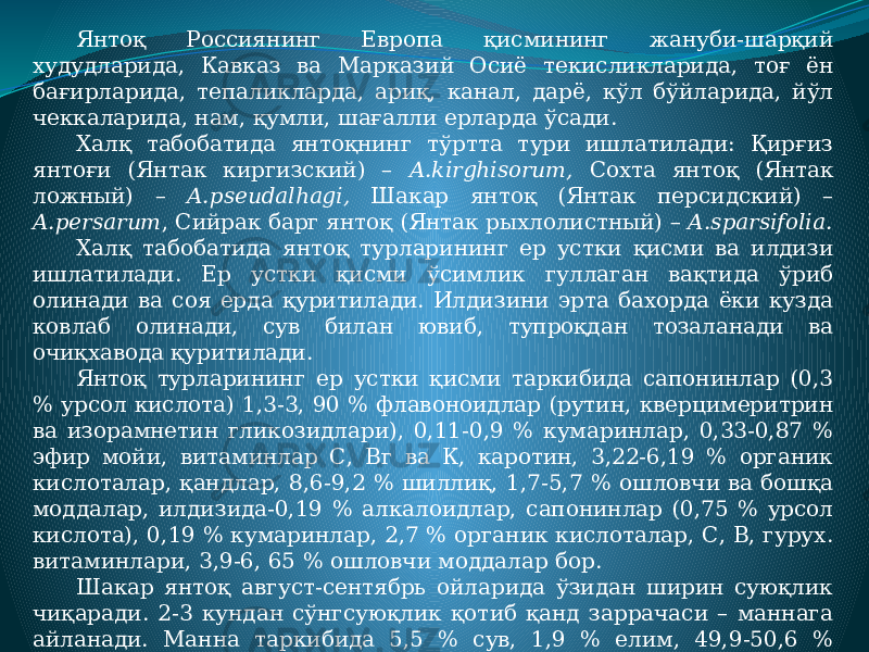 Янтоқ Россиянинг Европа қисмининг жануби-шарқий худудларида, Кавказ ва Марказий Осиё текисликларида, тоғ ён бағирларида, тепаликларда, ариқ, канал, дарё, кўл бўйларида, йўл чеккаларида, нам, қумли, шағалли ерларда ўсади. Халқ табобатида янтоқнинг тўртта тури ишлатилади: Қирғиз янтоғи (Янтак киргизский) – A.kirghisorum, Сохта янтоқ (Янтак ложный) – A.pseudalhagi, Шакар янтоқ (Янтак персидский) – A.persarum , Сийрак барг янтоқ (Янтак рыхлолистный) – A.sparsifolia. Халқ табобатида янтоқ турларининг ер устки қисми ва илдизи ишлатилади. Ер устки қисми ўсимлик гуллаган вақтида ўриб олинади ва соя ерда қуритилади. Илдизини эрта бахорда ёки кузда ковлаб олинади, сув билан ювиб, тупроқдан тозаланади ва очиқхавода қуритилади. Янтоқ турларининг ер устки қисми таркибида сапонинлар (0,3 % урсол кислота) 1,3-3, 90 % флавоноидлар (рутин, кверцимеритрин ва изорамнетин гликозидлари), 0,11-0,9 % кумаринлар, 0,33-0,87 % эфир мойи, витаминлар С, Вг ва К, каротин, 3,22-6,19 % органик кислоталар, қандлар, 8,6-9,2 % шиллиқ, 1,7-5,7 % ошловчи ва бошқа моддалар, илдизида-0,19 % алкалоидлар, сапонинлар (0,75 % урсол кислота), 0,19 % кумаринлар, 2,7 % органик кислоталар, С, В, гурух. витаминлари, 3,9-6, 65 % ошловчи моддалар бор. Шакар янтоқ август-сентябрь ойларида ўзидан ширин суюқлик чиқаради. 2-3 кундан сўнгсуюқлик қотиб қанд заррачаси – маннага айланади. Манна таркибида 5,5 % сув, 1,9 % елим, 49,9-50,6 % трисахарид ва бошқа бирикмалар бўлади. 