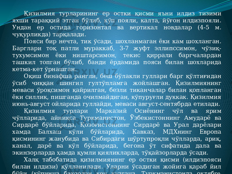 Қизилмия турларининг ер остки қисми яъни илдиз тизими яхши тараққий этган бўлиб, кўп пояли, калта, йўғон илдизпояли. Ундан ер остида горизонтал ва вертикал новдалар (4-5 м. чуқурликда) тарқалади. Пояси бир нечта, тик ўсади, шохланмаган ёки кам шохланган. Барглари тоқ патли мураккаб, 3-7 жуфт эллипссимон, чўзиқ- тухумсимон ёки ништарсимон, текис қиррали баргчалардан ташкил топган бўлиб, банди ёрдамида пояси билан шохларида кетма-кет ўрнашган. Оқиш бинафша рангли, беш бўлакли гуллари барг қўлтиғидан ўсиб чиққан шингил гултўпламга жойлашган. Қизилмиянинг меваси ўроқсимон қайрилган, безли тиканчалар билан қопланган ёки силлик, пишганда очилмайдиган, кўпуруғли дуккак. Қизилмия июнь-август ойларида гуллайди, меваси август-сентябрда етилади. Қизилмия турлари Марказий Осиёнинг чўл ва ярим чўлларида, айниқса Туркманистон, Ўзбекистоннинг Амударё ва Сирдарё бўйларида, Қозоғистоннинг Сирдарё ва Урал дарёлари хамда Балхаш кўли бўйларида, Кавказ, МДХнинг Европа қисмининг жанубида ва Сибирдаги шўртупроқли чўлларда, ариқ, канал, дарё ва кўл бўйларида, бегона ўт сифатида дала ва экинзорларда ҳамда қумли қияликларда, тўқайзорларда ўсади. Халқ табобатида қизилмиянинг ер остки қисми (илдизпояси билан илдизи) қўлланилади. Уларни ўсадиган жойига қараб йил бўйи (кўпинча бахордан кеч кузгача, Туркманистонда октябрь ойидан апрелигача) йиғиш мумкин. 