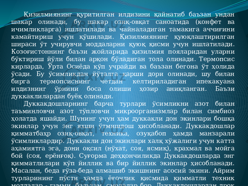 Қизилмиянинг қуритилган илдизини қайнатиб баъзан ундан шакар олинади, бу шакар озиқ-овқат саноатида (конфет ва ичимликларга) ишлатилади ва чайналадиган тамакига аччиғини камайтириш учун қўшилади. Қизилмиянинг қуюқлаштирилган шираси ўт учирувчи моддаларни қуюқ қисми учун ишлатилади. Козоғистоннинг баъзи жойларида қизилмия пояларидан уларни бўктириш йўли билан арқон бўладиган тола олинади. Термопсис кирларда, Ўрта Осиёда кўп учрайди ва баъзан бегона ўт ҳолида ўсади. Бу ўсимликдан йўталга қарши дори олинади, шу билан бирга термопсиснинг четдан келтириладиган ипекакуана илдизнинг ўрнини боса олиши ҳозир аниқланган. Баъзи дуккаклилардан буёқ олинади. Дуккакдошларнинг барча турлари ўсимликни азот билан таъминловчи азот тўпловчи микроорганизмлар билан симбиоз ҳолатда яшайди. Шунинг учун ҳам дуккакли дон экинлари бошқа экинлар учун энг яхши ўтмишдош ҳисобланади. Дуккакдошлар қимматбаҳр озиқ-овқат, техника, озуқабоп ҳамда манзарали ўсимликлардир. Дуккакли дон экинлари халқ хўжалиги учун катта аҳамиятга эга, дони оқсил (нўхат, соя, ясмиқ), крахмал ва мойга бой (соя, ерёнғоқ). Суғорма деҳқончиликда Дуккакдошларда энг қимматлилари кўп йиллик ва бир йиллик экинлар ҳисобланади. Macалан, беда ғўза-беда алмашиб экишнинг асосий экини. Айрим турларининг пўсти ҳамда ёғочлик қисмида қимматли техник моддалар - гумми, бальзам, смолалар бор. Дуккакдошлардан дрок (сариқ гулли дуккакли чўл ўсимлиги), индиго ва бошқалардан бўёқлар олинади. 