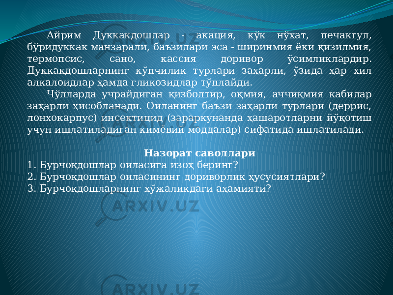 Айрим Дуккакдошлар - акация, кўк нўхат, печакгул, бўридуккак манзарали, баъзилари эса - ширинмия ёки қизилмия, термопсис, сано, кассия доривор ўсимликлардир. Дуккакдошларнинг кўпчилик турлари заҳарли, ўзида ҳар хил алкалоидлар ҳамда гликозидлар тўплайди. Чўлларда учрайдиган қизболтир, оқмия, аччиқмия кабилар заҳарли ҳисобланади. Оиланинг баъзи заҳарли турлари (деррис, лонхокарпус) инсектицид (зараркунанда ҳашаротларни йўқотиш учун ишлатиладиган кимёвий моддалар) сифатида ишлатилади.   Назорат саволлари 1. Бурчоқдошлар оиласига изоҳ беринг? 2. Бурчоқдошлар оиласининг дориворлик ҳусусиятлари? 3. Бурчоқдошларнинг хўжаликдаги аҳамияти? 