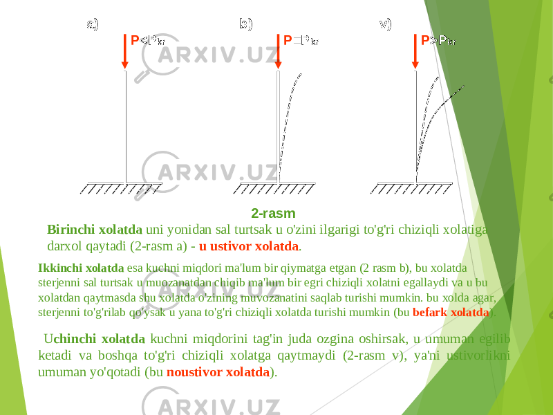 P <P kr P = P kr P >P kra ) b ) v ) 2- rasm U chinchi xolatda kuchni miqdorini tag&#39;in juda ozgina oshirsak , u umuman egilib ketadi va boshqa to&#39;g&#39;ri chiziqli xolatga qaytmaydi (2- rasm v ) , ya &#39; ni ustivorlikni umuman yo&#39;qotadi ( bu noustivor xolatda ).Birinchi xolatda uni yonidan sal turtsak u o&#39;zini ilgarigi to&#39;g&#39;ri chiziqli xolatiga darxol qaytadi (2- rasm a ) - u ustivor xolatda . Ikkinchi xolatda esa kuchni miqdori ma &#39; lum bir qiymatga etgan (2 rasm b ), bu xolatda sterjenni sal turtsak u muozanatdan chiqib ma &#39; lum bir egri chiziqli xolatni egallaydi va u bu xolatdan qaytmasda shu xolatda o&#39;zining muvozanatini saqlab turishi mumkin . bu xolda agar , sterjenni to&#39;g&#39;rilab qo&#39;ysak u yana to&#39;g&#39;ri chiziqli xolatda turishi mumkin ( bu befark xolatda ). 