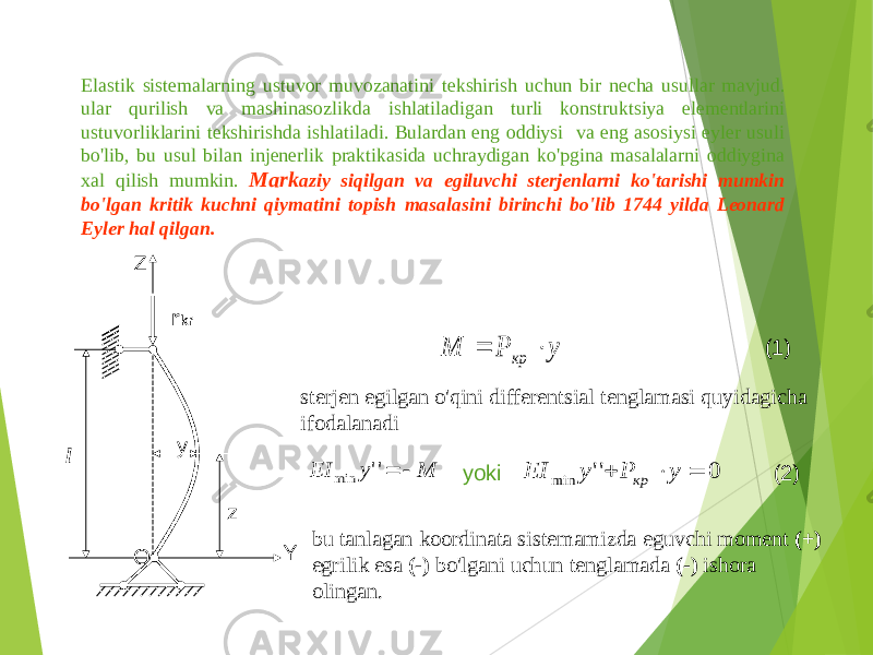 Elastik sistemalarning ustuvor muvozanatini tekshirish uchun bir necha usullar mavjud . ular qurilish va mashinasozlikda ishlatiladigan turli konstruktsiya elementlarini ustuvorliklarini tekshirishda ishlatiladi . Bulardan eng oddiysi va eng asosiysi eyler usuli bo&#39;lib , bu usul bilan injenerlik praktikasida uchraydigan ko&#39;pgina masalalarni oddiygina xal qilish mumkin . Mark aziy siqilgan va egiluvchi sterjenlarni ko&#39;tarishi mumkin bo&#39;lgan kritik kuchni qiymatini topish masalasini birinchi bo&#39;lib 1744 yilda Leonard Eyler hal qilgan . r krZ Yy zl O sterjen egilgan o&#39;qini differentsial tenglamasi quyidagicha ifodalanadiу Р М кр   (1) yoki M y EI  &#39;&#39; min 0 &#39;&#39; min    y P y EI кр (2) bu tanlagan koordinata sistemamizda eguvchi moment (+) egrilik esa (-) bo&#39;lgani uchun tenglamada (-) ishora olingan . 