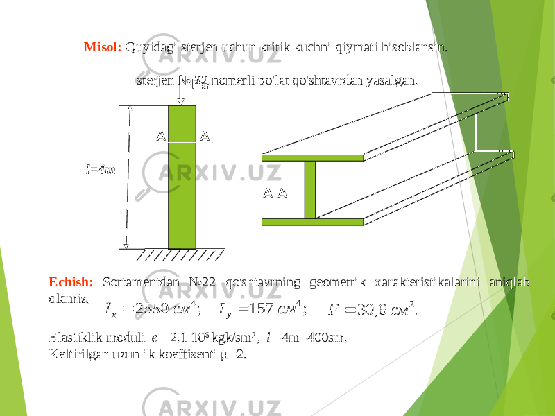 P kr l=4m A A A-AMisol : Quyidagi sterjen uchun kritik kuchni qiymati hisoblansin . sterjen № 22 nomerli po&#39;lat qo&#39;shtavrdan yasalgan . Echish : Sortamentdan №22 qo&#39;shtavrning geometrik xarakteristikalarini aniqlab olamiz . ; 2550 4 см Ix  ; 157 4 см I у  . 6, 30 2 см F  Elastiklik moduli e =2.1 10 6 kgk / sm 2 , l =4 m =400 sm . Keltirilgan uzunlik koeffisenti  =2. 