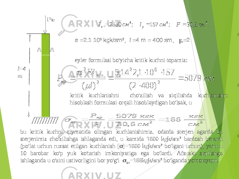 P kr l=4 m A A; 2550 4 см Ix  ; 157 4 см Iу  . 6, 30 2 см F  e =2 . 1 10 6 kgk / sm 2 ; l =4 m = 400 sm ;  =2. кгк l EI P кр 5079 ) 400 2( 157 10 1, 2 14, 3 ) ( 2 6 2 2 min 2         eyler formulasi bo&#39;yicha kritik kuchni topamiz : kritik kuchlanishni cho&#39;zilish va siqilishda kuchlanishni hisoblash formulasi orqali hisoblaydigan bo&#39;lsak , u 2 2 166 6, 30 5079 см кгк см кгк F Р кр кр     bu kritik kuchni qiymatida olingan kuchlanishimiz . odatda sterjen agarda bu sterjenimiz cho&#39;zilishga ishlaganda edi , u kamida 1600 kgk / sm 2 bardosh berardi ( po&#39;lat uchun ruxsat etilgan kuchlanish [  ]=1600 kgk / sm 2 bo&#39;lgani uchun ), ya &#39; ni u 10 barobar ko&#39;p yuk ko&#39;tarish imkoniyatiga ega bo&#39;lardi . Afsuski siqilishga ishlaganda u o&#39;zini ustivorligini bor yo&#39;g&#39;i  kr =166 kgk / sm 2 bo&#39;lganda yo&#39;qotayapti . 