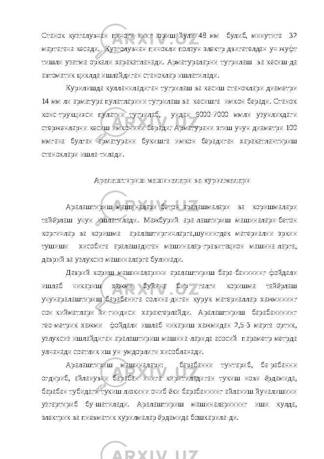 Станок кузгалувчан пичоги-нинг юриш йули 48 мм булиб, минутига 32 мартагача кесади. Кузголувчан пичокли ползун электр двигателдан уч жуфт тишли узатма оркали харакатланади. Арматураларни тугрилаш ва кесиш-да автоматик циклда ишлайдиган станоклар ишлатилади. Курилишда кулланиладиган тугрилаш ва кесиш станоклари диаметри 14 мм ли арматура пулатларини тугрилаш ва кесишга имкон беради. Станок конс-трукцияси пулатни тугрилаб, ундан 6000-7000 ммли узунликдаги стерженларни кесиш имконини беради. Арматурани эгиш учун диаметри 100 ммгача булган арматурани букишга имкон берадиган харакатлантириш станоклари ишла-тилади. Аралаштириш машиналари ва курилмалари Аралаштириш машиналари бетон аралашмалари ва коришмалари тайёрлаш учун ишлатилади. Мажбурий ара-лаштириш машиналари-бетон коргичлар ва коришма аралаштиргичларга,шунингдек материални эркин тушиши хисобига аралашадиган машиналар-гравитацион машина-ларга, даврий ва узлуксиз машиналарга булинади. Даврий кориш машиналарини аралаштириш бара-банининг фойдали ишлаб чикариш хажми буйича бир галги коришма тайёрлаш учунаралаштириш барабанига солина-диган курук материаллар хажмининг сон кийматлари йи-гиндиси характерлайди. Аралаштириш барабанининг гео-метрик хажми фойдали ишлаб чикариш хажмидан 2,5-3 марта ортик, узлуксиз ишлайдиган аралаштириш машина-ларида асосий параметр метрда улчанади соатлик иш ун-умдорлиги хисобланади. Аралаштириш машиналари: барабанни тунтариб, ба-рабанни огдириб, айланувчи барабан ичига киритиладиган тукиш нови ёрдамида, барабан тубидаги тукиш люкини очиб ёки барабаннинг айланиш йуналишини узгартириб бу-шатилади. Аралаштириш машиналарининг иши кулда, электрик ва пневматик курилмалар ёрдамида бошкарила-ди. 