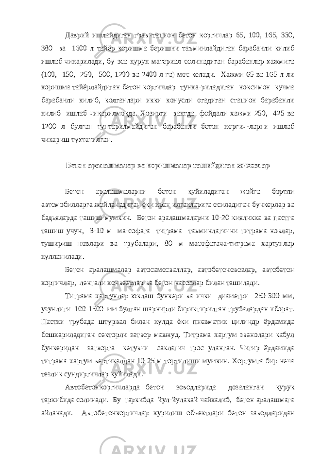 Даврий ишлайдиган гравитацион бетон коргичлар 65, 100, 165, 330, 380 ва 1600 л тайёр коришма беришни таъминлайдиган барабанли килиб ишлаб чикарилади, бу эса курук материал солинадиган барабанлар хажмига (100, 150, 250, 500, 1200 ва 2400 л га) мос келади. Хажми 65 ва 165 л ли коришма тайёрлайдиган бетон коргичлар тунка-риладиган ноксимон кучма барабанли килиб, колганлари икки конусли огадиган стацион барабанли килиб ишлаб чикарилмокда. Хозирги вактда фойдали хажми 250, 425 ва 1200 л булган тунтарилмайдиган барабанли бетон коргич-ларни ишлаб чикариш тухтатилган. Бетон аралашмалар ва коришмалар ташийдиган жихозлар Бетон аралашмаларни бетон куйиладиган жойга бортли автомобилларга жойланадиган ёки кран илгакларига осиладиган бункерлар ва бадьяларда ташиш мумкин. Бетон аралашмаларни 10-20 кияликка ва пастга ташиш учун, 8-10 м ма-софага титрама таъминлагични титрама новлар, тушириш новлари ва трубалари, 80 м масофагача-титрама хартунлар кулланилади. Бетон аралашмалар автосамосваллар, автобетоновозлар, автобетон коргичлар, лентали конвеерлар ва бетон насослар билан ташилади. Титрама хартунлар юклаш бункери ва ички диаметри 250-300 мм, узунлиги 100-1500 мм булган шарнирли бириктирилган трубалардан иборат. Пастки трубада штурвал билан кулда ёки пневматик цилиндр ёрдамида бошкариладиган секторли затвор мавжуд. Титрама хартум звенолари кабул бункеридан затворга кетувчи саклагич трос уланган. Чигир ёрдамида титрама хартум вертикалдан 10-25 м тортилиши мумкин. Хортумга бир неча тезлик сундиргичлар куйилади. Автобетонкоргичларда бетон зоводларида дозаланган курук таркибида солинади. Бу таркибда йул-йулакай чайкалиб, бетон аралашмага айланади. Автобетонкоргичлар курилиш объектлари бетон заводларидан 