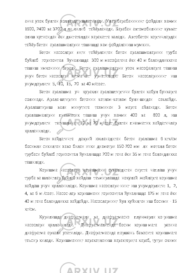 анча узок булган холларда ишлатилади. Улар барабанининг фойдали хажми 1600, 2400 ва 3200 л ли килиб тайёрланади. Барабан автомобилнинг кувват олиш кутисидан ёки двигателдан харакатга келади. Автобетон коргичлардан тайёр бетон аралашмаларни ташишда хам фойдаланиш мумкин. Бетон насослари янги тайёрланган бетон аралашмаларини труба буйлаб горизонтал йуналишда 300 м масофагача ёки 40 м баландликкача ташиш имконини беради. Бетон аралашмаларни узок масофаларга ташиш учун бетон насослари кетма-кет урнатилади. Бетон насосларининг иш унумдорлиги 5, 10, 15, 20 ва 40 м/соат. Бетон аралашма уч куракли аралаштиргичи булган кабул бункерга солинади. Арала-штиргич бетонни катлам-катлам були-шидан саклайди. Аралаштириш вали минутига тахминан 3 марта айланади. Бетон аралашмаларни пневматик ташиш учун хажми 400 ва 800 л, иш унумдорлиги тегишлича 10 ва 20 м/соат булган пневматик хайдагичлар кулланилади. Бетон хайдагичга даврий юкланадиган бетон аралашма 6 кгк/см босимли сикилган хаво билан ички диаметри 150-200 мм ли металл бетон трубаси буйлаб горизонтал йуналишда 200 м гача ёки 35 м гача баландликка ташилади. Коришма насослари коришмани суваладиган сиртга чаплаш учун труба ва шланглар буйлаб хайдаш таъмирлашда нокулай жойларга коришма хайдаш учун кулланилади. Коришма насослари-нинг иш унумдорлиги: 1, 2, 4, ва 6 м /соат. Насос-лар коришмани горизонтал йуналишда 125 м гача ёки 40 м гача баландликка хайдайди. Насосларнинг йул куйилган иш босими - 15 кг/см. Курилишда диафрагмали ва диафрагмасиз плунжерли ко-ришма насослари кулланилади. Диафрагмалисида босим кориш-мага резина диафрагма оркали узатилади. Диафрагмасида поршень бевосита коришмага таъсир килади. Коришманинг харакатланиш характерига караб, тугри окими 