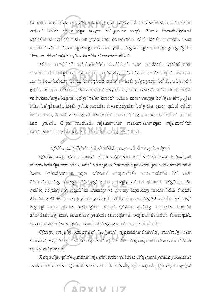 ko`rsatib turganidek, uch yildan besh yilgacha cho`ziladi (maqsadni shakllantirishdan seriyali ishlab chiqarishga tayyor bo`lguncha vaqt). Bunda investitsiyalarni rejalashtirish rejalashtirishning yuqoridagi gorizontidan o`tib ketishi mumkin: uzoq muddatli rejalashtirishning o`ziga xos ahamiyati uning strategik xususiyatga egaligida. Uzoq muddatli reja bir yilda kamida bir marta tuziladi. O`rta muddatli rejalashtirish vazifalari uzoq muddatli rejalashtirish dasturlarini amalga oshirish uchun moliyaviy, iqtisodiy va texnik nuqtai nazardan zamin hozirlashdan iborat. Uning vaqt oralig`i - besh yilga yaqin bo`lib, u birinchi galda, ayniqsa, uskunalar va xonalarni tayyorlash, maxsus vositani ishlab chiqarish va hokazolarga kapital qo`yilmalar kiritish uchun zarur vaqtga bo`lgan ehtiyojlar bilan belgilanadi. Besh yillik muddat investitsiyalar bo`yicha qaror qabul qilish uchun ham, kuzatuv kengashi tomonidan nazoratning amalga oshirilishi uchun ham yetarli. O`rta muddatli rejalashtirish markazlashmagan rejalashtirish ko`rinishida bir yilda kamida bir marta amalga oshiriladi. Qishloq xo`jaligini rejalashtirishda prognozlashning ahamiyati Qishloq xo`jaligida mahsulot ishlab chiqarishni rejalashtirish bozor iqtisodiyoti munosabatlariga mos holda, ya’ni bozorga va iste’molchiga qaratilgan holda tashkil etish lozim. Iqtisodiyotning agrar sektorini rivojlantirish muammolarini hal etish O`zbekistonning bozorga o`tishdagi butun strategiyasini hal qiluvchi bo`g`indir. Bu qishloq xo`jaligining respublika iqtisodiy va ijtimoiy hayotidagi rolidan kelib chiqadi. Aholining 60 % qishloq joylarda yashaydi. Milliy daromadning 32 foizidan ko`prog`i bugungi kunda qishloq xo`jaligidan olinadi. Qishloq xo`jaligi respublika hayotini ta’minlashning asosi, sanoatning yetakchi tarmoqlarini rivojlantirish uchun shuningdek, eksport resurslari va valyuta tushumlarining eng muhim manbalaridandir. Qishloq xo`jaligi korxonalari faoliyatini rejalashtirishtirishning muhimligi ham shundaki, xo`jaliklarda ishlab chiqarishni rejalashtirishning eng muhim tomonlarini izlab topishdan iboratdir . Xalq xo`jaligni rivojlantirish rejalarini tuzish va ishlab chiqarishni yanada yuksaltirish asosida tashkil etish rejalashtirish deb ataladi. Iqtisodiy reja tuzganda, ijtimoiy taraqqiyot 