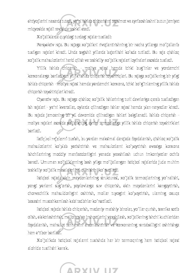 ehtiyojlarini nazarda tutadi, ya’ni ishlab chiqarishni taqsimot va ayriboshlashni butun jamiyat miqyosida rejali ravishda tashkil etadi. Xo`jaliklarda quyidagi turdagi rejalar tuziladi: Perspektiv reja. Bu rejaga xo`jalikni rivojlantirishning bir necha yillarga mo`ljallanib tuzilgan rejalari kiradi. Unda tegishli yillarda bajarilishi ko`zda tutiladi. Bu reja qishloq xo`jalik mahsulotlarini harid qilish va tashkiliy-xo`jalik rejalari loyihalari asosida tuziladi. Yillik ishlab chiqarish - moliya rejasi hamda ichki bug`inlar va yordamchi korxonalarga beriladigan yillik ishlab chiqarish topshiriqlari. Bu rejaga xo`jalikning bir yilgi ishlab chiqarish - moliya rejasi hamda yerdamchi korxona, ichki bo`g`inlarning yillik ishlab chiqarish topshiriqlari kiradi. Operativ reja. Bu rejaga qishloq xo`jalik ishlarining turli davrlariga qarab tuziladigan ish rejalari - ya’ni kvartallar, oylarda qilinadigan ishlar rejasi hamda plan-naryadlar kiradi. Bu rejada jamoaning bir yil davomida qilinadigan ishlari belgilanadi. Ishlab chiqarish - moliya rejalari asosida xo`jalikning ayrim tarmoqlariga yillik ishlab chiqarish topshiriklari beriladi. Istiqbol rejalarni tuzish, bu yerdan maksimal darajada foydalanish, qishloq xo`jalik mahsulotlarini ko`plab yetishtirish va mahsulotlarni ko`paytirish evaziga korxona ishchilarining moddiy manfaatdorligini yanada yaxshilash uchun imkoniyatlar ochib beradi. Umuman xo`jaliklarning besh yilga mo`ljallangan istiqbol rejalarida juda muhim tashkiliy-xo`jalik masalalari hal qilinishini ko`rsatiladi. Istiqbol rejada ekin maydonlarining strukturasi, xo`jalik tarmoqlarining yo`nalishi, yangi yerlarni sug`orish, yaylovlarga suv chiqarish, ekin maydonlarini kengaytirish, chorvachilik mahsuldorligini oshirish, mollar tuyogini ko`paytirish, ularning ozuqa bazasini mustahkamlash kabi tadbirlar ko`rsatiladi. Istiqbol rejada ishlab chiqarish, madaniy-maishiy binolar, yo`llar qurish, texnika sotib olish, elektrlashtirish, melioratsiya inshoatlarini yaxshilash, xo`jalikning ishchi kuchlaridan foydalanish, mahsulot tannarxini arzonlashtirish va korxonaning rentabelligini oshirishga ham e’tibor beriladi. Xo`jalikda istiqbol rejalarni tuzishda har bir tarmoqning ham istiqbol rejasi alohida tuzilishi kerak. 