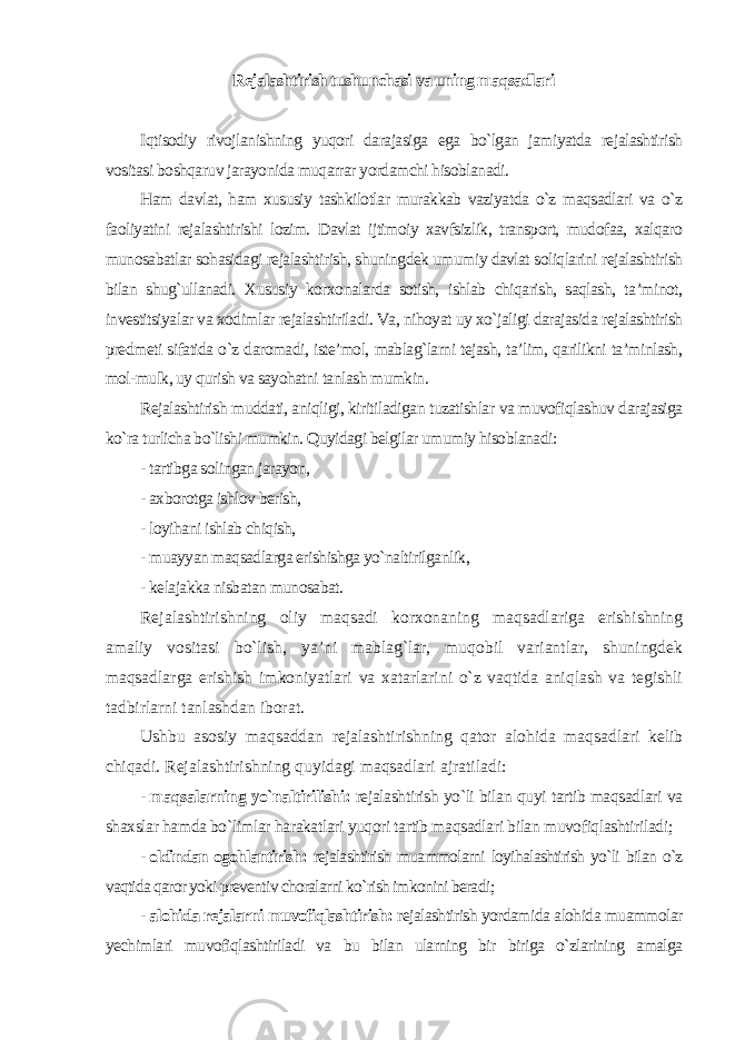 Rejalashtirish tushunchasi va uning maqsadlari Iqtisodiy rivojlanishning yuqori darajasiga ega bo`lgan jamiyatda rejalashtirish vositasi boshqaruv jarayonida muqarrar yordamchi hisoblanadi. Ham davlat, ham xususiy tashkilotlar murakkab vaziyatda o`z maqsadlari va o`z faoliyatini rejalashtirishi lozim. Davlat ijtimoiy xavfsizlik, transport, mudofaa, xalqaro munosabatlar sohasidagi rejalashtirish, shuningdek umumiy davlat soliqlarini rejalashtirish bilan shug`ullanadi. Xususiy korxonalarda sotish, ishlab chiqarish, saqlash, ta’minot, investitsiyalar va xodimlar rejalashtiriladi. Va, nihoyat uy xo`jaligi darajasida rejalashtirish predmeti sifatida o`z daromadi, iste’mol, mablag`larni tejash, ta’lim, qarilikni ta’minlash, mol-mulk, uy qurish va sayohatni tanlash mumkin. Rejalashtirish muddati, aniqligi, kiritiladigan tuzatishlar va muvofiqlashuv darajasiga ko`ra turlicha bo`lishi mumkin. Quyidagi belgilar umumiy hisoblanadi : - tartibga solingan jarayon, - axborotga ishlov berish, - loyihani ishlab chiqish, - muayyan maqsadlarga erishishga yo`naltirilganlik, - kelajakka nisbatan munosabat. Rejalashtirishning oliy maqsadi korxonaning maqsadlariga erishishning amaliy vositasi bo`lish, ya’ni mablag`lar, muqobil variantlar, shuningdek maqsadlarga erishish imkoniyatlari va xatarlarini o`z vaqtida aniqlash va tegishli tadbirlarni tanlashdan iborat. Ushbu asosiy maqsaddan rejalashtirishning qator alohida maqsadlari kelib chiqadi. Rejalashtirishning quyidagi maqsadlari ajratiladi : - maqsalarning yo`naltirilishi: rejalashtirish yo`li bilan quyi tartib maqsadlari va shaxslar hamda bo`limlar harakatlari yuqori tartib maqsadlari bilan muvofiqlashtiriladi; - oldindan ogohlantirish: rejalashtirish muammolarni loyihalashtirish yo`li bilan o`z vaqtida qaror yoki preventiv choralarni ko`rish imkonini beradi ; - alohida rejalarni muvofiqlashtirish: rejalashtirish yordamida alohida muammolar yechimlari muvofiqlashtiriladi va bu bilan ularning bir biriga o`zlarining amalga 