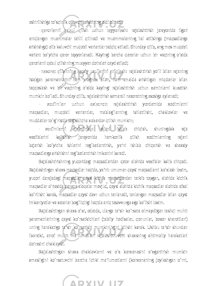 oshirilishiga to`sqinlik qiluvchi ta’sirining oldi olinadi ; - qarorlarni qabul qilish uchun tayyorlash: rejalashtirish jarayonida ilgari aniqlangan muammolar tahlil qilinadi va muammolarning hal etilishiga (maqsadlarga erishishga) olib keluvchi muqobil variantlar tadqiq etiladi. Shunday qilib, eng mos muqobil variant bo`yicha qaror tayyorlanadi. Keyingi barcha qarorlar uchun bir vaqtning o`zida qarorlarni qabul qilishning muayyan doiralari qayd etiladi; - nazorat qilishning asosiy usullarini aniqlash: rejalashtirish yo`li bilan rejaning istalgan parametrlarini ham prognoz bilan, ham amalda erishilgan miqdorlar bilan taqqoslash va bir vaqtning o`zida keyingi rejalashtirish uchun zaminlarni kuzatish mumkin bo`ladi. Shunday qilib, rejalashtirish samarali nazoratning asosiga aylanadi; - xodimlar uchun axborot : rejalashtirish yordamida xodimlarni maqsadlar, muqobil variantlar, mablag`larning ishlatilishi, cheklovlar va muddatlar to`g`risida tegishlicha xabardor qilish mumkin ; - xodimlarni qiziqtirish: rejani ishlab chiqish, shuningdek reja vazifalarini kelishish jarayonida hamkorlik qilish xodimlarning rejani bajarish bo`yicha ishlarini rag`batlantirish, ya’ni ishlab chiqarish va shaxsiy maqsadlarga erishishni rag`batlantirish imkonini beradi. Rejalashtirishning yuqoridagi maqsadlaridan qator alohida vazifalar kelib chiqadi. Rejalashtirgan shaxs maqsadlar haqida, ya’ni: umuman qaysi maqsadlarni ko`zlash lozim, yuqori darajadagi maqsadlar qaysi kichik maqsadlardan tarkib topgan, alohida kichik maqsadlar o`rtasida qanaqa aloqalar mavjud, qaysi alohida kichik maqsadlar alohida afzal ko`rilishi kerak, maqsadlar qaysi davr uchun tanlanadi, tanlangan maqsadlar bilan qaysi imkoniyatlar va xatarlar bog`liqligi haqida aniq tasavvurga ega bo`lishi lozim. Rejalashtirgan shaxs o`zi, odatda, ularga ta’sir ko`rsata olmaydigan tashqi muhit parametrlarining qaysi ko`rsatkichlari (tabiiy hodisalar, qonunlar, bozor sharoitlari) uning harakatiga ta’sir ko`rsatishi mumkinligini bilishi kerak. Ushbu ta’sir shundan iboratki, atrof muhit ma’lumotlari rejalashtiruvchi shaxsning ehtimoliy harakatlari doirasini cheklaydi. Rejalashtirgan shaxs cheklovlarni va o`z korxonasini o`zgartirish mumkin emasligini ko`rsatuvchi barcha ichki ma’lumotlarni (korxonaning joylashgan o`rni, 