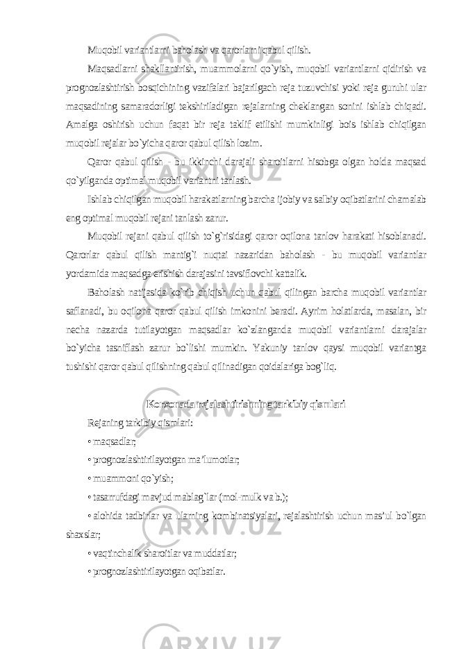 Muqobil variantlarni baholash va qarorlarni qabul qilish. Maqsadlarni shakllantirish, muammolarni qo`yish, muqobil variantlarni qidirish va prognozlashtirish bosqichining vazifalari bajarilgach reja tuzuvchisi yoki reja guruhi ular maqsadining samaradorligi tekshiriladigan rejalarning cheklangan sonini ishlab chiqadi. Amalga oshirish uchun faqat bir reja taklif etilishi mumkinligi bois ishlab chiqilgan muqobil rejalar bo`yicha qaror qabul qilish lozim. Qaror qabul qilish - bu ikkinchi darajali sharoitlarni hisobga olgan holda maqsad qo`yilganda optimal muqobil variantni tanlash. Ishlab chiqilgan muqobil harakatlarning barcha ijobiy va salbiy oqibatlarini chamalab eng optimal muqobil rejani tanlash zarur. Muqobil rejani qabul qilish to`g`risidagi qaror oqilona tanlov harakati hisoblanadi. Qarorlar qabul qilish mantig`i nuqtai nazaridan baholash - bu muqobil variantlar yordamida maqsadga erishish darajasini tavsiflovchi kattalik. Baholash natijasida ko`rib chiqish uchun qabul qilingan barcha muqobil variantlar saflanadi, bu oqilona qaror qabul qilish imkonini beradi. Ayrim holatlarda, masalan, bir necha nazarda tutilayotgan maqsadlar ko`zlanganda muqobil variantlarni darajalar bo`yicha tasniflash zarur bo`lishi mumkin. Yakuniy tanlov qaysi muqobil variantga tushishi qaror qabul qilishning qabul qilinadigan qoidalariga bog`liq. Korxonada rejalashtirishning tarkibiy qismlari Rejaning tarkibiy qismlari: • maqsadlar; • prognozlashtirilayotgan ma’lumotlar; • muammoni qo`yish; • tasarrufdagi mavjud mablag`lar (mol-mulk va b.); • alohida tadbirlar va ularning kombinatsiyalari, rejalashtirish uchun mas’ul bo`lgan shaxslar; • vaqtinchalik sharoitlar va muddatlar; • prognozlashtirilayotgan oqibatlar. 