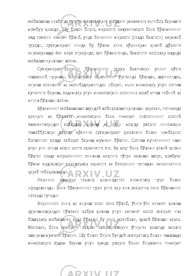 жойлашиш навбатда турган мижозларни у ердаги рекламага эътибор беришга мажбур қилади. Шу билан бирга, марказга келувчиларга банк бўлимининг олд томони намоён бўлиб, унда банкнинг маркаси (савдо белгиси) ажралиб туради, супермаркет ичида бу бўлим анча кўринарли қилиб дўконга кираверишда ёки кафе атрофида, ҳеч бўлмаганда, бевосита кассалар олдида жойлаштирилиши лозим. Супермаркет-банкинг бўлимининг зарур белгилари унинг кўзга ташланиб туриши, харидорлар оқимининг ўртасида бўлиши, шунингдек, кириш осонлиги ва жозибадорлигидан иборат, яъни мижозлар учун сотиш пунктига бориш, ходимлар учун мижозларни осонгина жалб етиш табиий ва енгил бўлиши лозим. Бўлимнинг жойлашиши шундай лойиҳалаштирилиши керакки, натижада ҳозирги ва бўлажак мижозларни банк тижорат сиёсатининг асосий элементларидан хабардор қилиш ва айни вақтда уларга инновация ташаббуслари ҳақида кўпинча супермаркет фаолияти билан чамбарчас боғланган ҳолда ахборот бериш мумкин бўлсин. Сотиш пунктининг иши учун уни очиш вақти катта аҳамиятга эга. Бу вақт банк бўлими узвий қисми бўлган савдо марказининг очилиш вақтига тўғри келиши шарт, ҳолбуки бўлим ходимлари харидорлар оқимига ва бозорнинг тегишли имкониятига қараб табақалашади. Иккинчи элемент таклиф қилинадиган хизматлар тури билан ифодаланади. Банк бўлимининг тури учта ҳар хил оператив зона бўлишини назарда тутади : Биринчиси очиқ ва кириш осон зона бўлиб, ўзига-ўзи хизмат қилиш қурилмаларидан тўловни қабул қилиш учун автомат касса аппарат ива бошқалар жойлашган ерда бўлади; бу зона жозибали, қулай бўлиши керак. Масалан, банк аппарати орқали операцияларни ўтирган ҳолатда амалга ошириш мумкин бўлсин. Шу билан бирга бундай аппаратлар билан ишлашда мижозларга ёрдам бериш учун ҳамда уларга баъзи бирламчи тижорат 