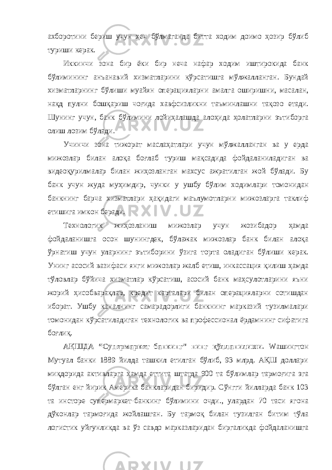 ахборотини бериш учун ҳеч бўлмаганда битта ходим доимо ҳозир бўлиб туриши керак. Иккинчи зона бир ёки бир неча нафар ходим иштирокида банк бўлимининг анъанавий хизматларини кўрсатишга мўлжалланган. Бундай хизматларнинг бўлиши муайян операцияларни амалга оширишни, масалан, нақд пулни бошқариш чоғида хавфсизликни таъминлашни тақозо етади. Шунинг учун, банк бўлимини лойиҳалашда алоҳида ҳолатларни эътиборга олиш лозим бўлади. Учинчи зона тижорат маслаҳатлари учун мўлжалланган ва у ерда мижозлар билан алоқа боғлаб туриш мақсадида фойдаланиладиган ва видеоқурилмалар билан жиҳозланган махсус ажратилган жой бўлади. Бу банк учун жуда муҳимдир, чунки у ушбу бўлим ходимлари томонидан банкнинг барча хизматлари ҳақидаги маълумотларни мижозларга таклиф етишига имкон беради. Технологик жиҳозланиш мижозлар учун жозибадор ҳамда фойдаланишга осон шунингдек, бўлажак мижозлар банк билан алоқа ўрнатиш учун уларнинг эътиборини ўзига торта оладиган бўлиши керак. Унинг асосий вазифаси янги мижозлар жалб етиш, инкассация қилиш ҳамда тўловлар бўйича хизматлар кўрсатиш, асосий банк маҳсулотларини яъни жорий ҳисобварақлар, кредит карталари билан операцияларни сотишдан иборат. Ушбу каналнинг самарадорлиги банкнинг марказий тузилмалари томонидан кўрсатиладиган технологик ва профессионал ёрдамнинг сифатига боғлиқ. АҚШДА “Супермаркет банкинг” нинг қўлланилиши. Wашингтон Мутуал банки 1889 йилда ташкил етилган бўлиб, 93 млрд. АҚШ доллари миқдорида активларга ҳамда еттита штатда 900 та бўлимлар тармоғига эга бўлган енг йирик Америка банкларидан биридир. Сўнгги йилларда банк 103 та инсторе супермаркет-банкинг бўлимини очди., улардан 70 таси ягона дўконлар тармоғида жойлашган. Бу тармоқ билан тузилган битим тўла логистик уйғунликда ва ўз савдо марказларидан биргаликда фойдаланишга 