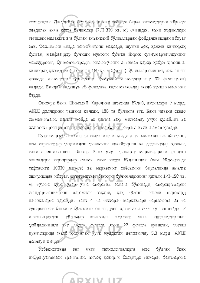 асосланган. Дастлабки босқичда унинг сиёсати барча хизматларни кўрсата оладиган анча катта бўлимлар (250-300 кв. м) очишдан, яъни ходимлари тегишли малакага эга бўлган анъанавий бўлимлардан фойдаланишдан иборат еди. Фаолиятни янада кенгайтириш мақсади, шунингдек, ҳажми кичикроқ бўлган, манфаатдор бўлиши мумкин бўлган йирик супермаркетларнинг мавжудлиги, бу молия-кредит институтини оптимал қарор қабул қилишга: кичикроқ ҳажмдаги (тахминан 150 кв. м бўлган) бўлимлар очишга, чекланган ҳажмда хизматлар кўрсатишга (умумий хизматларнинг 90 фоизигача) ундади. Бундай ёндашув 78 фоизгача янги мижозлар жалб этиш имконини берди. Cентура банк Шимолий Каролина штатида бўлиб, активлари 7 млрд. АҚШ долларини ташкил қилади, 188 та бўлимга эга. Банк чакана савдо сегментидаги, ҳамма жойда ва ҳамма вақт мижозлар учун қулайлик ва осонлик принципларига асосланган маркетинг стратегиясига амал қилади. Супермаркет банкинг тармоғининг мақсади янги мижозлар жалб етиш, кам харажатлар тақсимлаш тизимини кучайтириш ва депозитлар ҳажми, сонини оширишдан иборат. Банк учун тижорат марказларини танлаш мезонлари харидорлар оқими анча катта бўлишидан (ҳеч бўлмаганда ҳафтасига 10000 мижоз) ва маркетинг сиёсатини биргаликда амалга оширишдан иборат. Супермаркет банкинг бўлимларининг ҳажми 120-150 кв. м, турига кўра улар учта оператив зонага бўлинади, операцияларни стандартлаштириш даражаси юқори, ҳақ тўлаш тизими пировард натижаларга қарайди. Банк 4 та тижорат марказлари тармоғида 23 та супермаркет банкинг бўлимини очган, улар ҳафтасига етти кун ишлайди. У инкассациялаш тўловлар юзасидан автомат касса аппаратларидан фойдаланишга энг юқори фоизга, яъни 22 фоизга еришган, сотиш пунктларида жалб қилинган ўрта муддатли депозитлар 5,3 млрд. АҚШ долларига етди. Ўзбекистонда энг янги технологияларга мос бўлган банк инфратузилмаси яратилган. Бироқ ҳозирги босқичда тижорат банкларига 