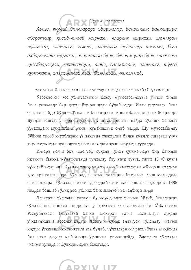 Таянч иборалар : Авизо, якуний банклараро оборотлар, бошланғич банклараро оборотлар, ҳисоб-китоб маркази, клиринг маркази, электрон тўловлар, электрон почта, электрон тўловлар тизими, бош ахборотлаш маркази, инициатор банк, бенифициар банк, транзит ҳисобварақлар, траксакция, файл, овердрафт, электрон тўлов хужжати, операциялар коди, банк коди, уникал код. Электрон банк тизимининг мазмуни ва унинг таркибий қисмлари Ўзбекистон Республикасининг бозор муносабатларига ўтиши билан банк тизимида бир қатор ўзгаришлари бўлиб утди. Икки поғонали банк тизими пайдо бўлди. Тижорат банкларининг шахобчалари кенгайтирилди. Бундан ташқари. турли мулкчилик шаклларининг пайдо бўлиши банклар ўртасидаги муносабатлпрнинг купайишига олиб келди. Шу муносабатлар бўйича ҳисоб-китобларни ўз вақтида тезкорлик билан амалга ошириш учун янги автоматлаштирилган тизимни жорий этиш зарурати тугилди. Илгари почта ёки телеграф орқали тўлов ҳужжатлари бир банкдан иккинчи банкка жўнатилганда тўловлар бир неча кунга, хатто 15-20 кунга чўзилиб кетар эди. Бундан ташқари ноқонуний авизоларни жўнатиш ҳоллари ҳам кузатилган эди. Юкоридаги камчиликларни бартараф этиш мақсадида янги электрон тўловлар тизими дастурий таъминоти ишлаб чиқилди ва 1995 йилдан бошлаб тўлиқ республика банк амалиётига тадбиқ этилди. Электрон тўловлар тизими бу-умумдавлат тизими бўлиб, банклараро тўловларни ташкил этади ва у қоғозсиз технологияларни Ўзбекистон Республикаси Марказий банки электрон почта воситалари орқали ўтказилишига асослангандир. Ҳозирги кунда электрон тўловлар тизими юқори ўтказиш имкониятига эга бўлиб, тўловларнинг республика миқёсида бир неча дақиқа мобайнида ўтишини таъминлайди. Электрон тўловлар тизими қуйидаги функцияларни бажаради: 