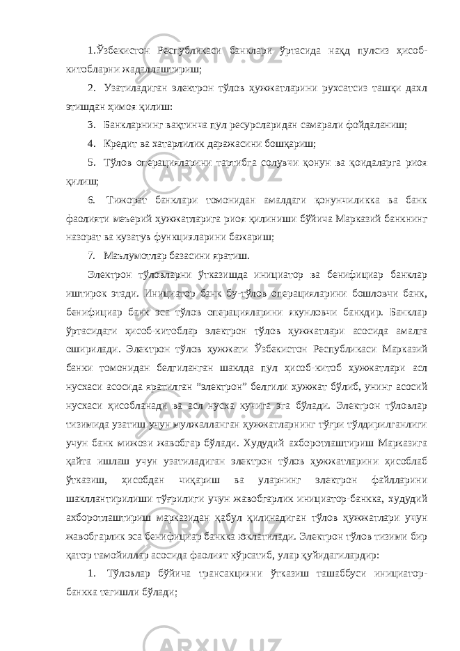 1.Ўзбекистон Республикаси банклари ўртасида нақд пулсиз ҳисоб- китобларни жадаллаштириш; 2. Узатиладиган электрон тўлов ҳужжатларини рухсатсиз ташқи дахл этишдан ҳимоя қилиш: 3. Банкларнинг вақтинча пул ресурсларидан самарали фойдаланиш; 4. Кредит ва хатарлилик даражасини бошқариш; 5. Тўлов операцияларини тартибга солувчи қонун ва қоидаларга риоя қилиш; 6. Тижорат банклари томонидан амалдаги қонунчиликка ва банк фаолияти меъерий ҳужжатларига риоя қилиниши бўйича Марказий банкнинг назорат ва кузатув функцияларини бажариш; 7. Маълумотлар базасини яратиш. Электрон тўловларни ўтказишда инициатор ва бенифициар банклар иштирок этади. Инициатор банк бу-тўлов операцияларини бошловчи банк, бенифициар банк эса тўлов операцияларини якунловчи банкдир. Банклар ўртасидаги ҳисоб-китоблар электрон тўлов ҳужжатлари асосида амалга оширилади. Электрон тўлов ҳужжати Ўзбекистон Республикаси Марказий банки томонидан белгиланган шаклда пул ҳисоб- китоб ҳужжатлари асл нусхаси асосида яратилган “электрон” белгили ҳужжат бўлиб, унинг асосий нусхаси ҳисобланади ва асл нусха кучига эга бўлади. Электрон тўловлар тизимида узатиш учун мулжалланган ҳужжатларнинг тўғри тўлдирилганлиги учун банк мижози жавобгар бўлади. Худудий ахборотлаштириш Марказига қайта ишлаш учун узатиладиган электрон тўлов ҳужжатларини ҳисоблаб ўтказиш, ҳисобдан чиқариш ва уларнинг электрон файлларини шакллантирилиши тўғрилиги учун жавобгарлик инициатор-банкка, худудий ахборотлаштириш марказидан қабул қилинадиган тўлов ҳужжатлари учун жавобгарлик эса бенифициар банкка юклатилади. Электрон тўлов тизими бир қатор тамойиллар асосида фаолият кўрсатиб, улар қуйидагилардир: 1. Тўловлар бўйича трансакцияни ўтказиш ташаббуси инициатор- банкка тегишли бўлади; 