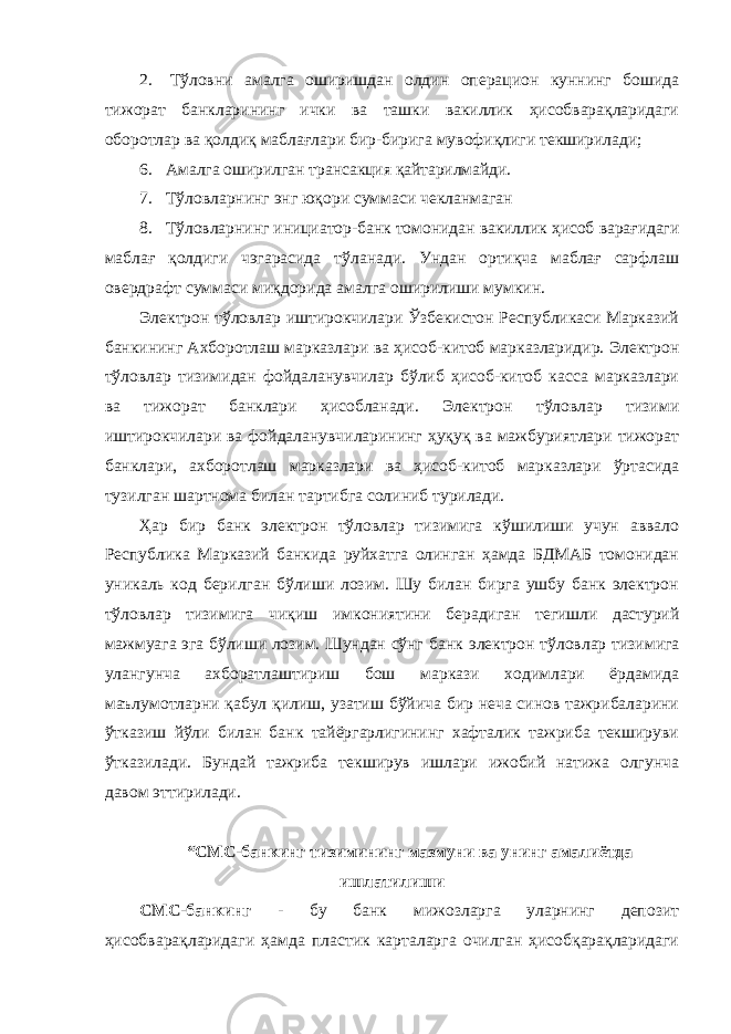 2. Тўловни амалга оширишдан олдин операцион куннинг бошида тижорат банкларининг ички ва ташки вакиллик ҳисобварақларидаги оборотлар ва қолдиқ маблағлари бир-бирига мувофиқлиги текширилади; 6. Амалга оширилган трансакция қайтарилмайди. 7. Тўловларнинг энг юқори суммаси чекланмаган 8. Тўловларнинг инициатор-банк томонидан вакиллик ҳисоб варағидаги маблағ қолдиги чэгарасида тўланади. Ундан ортиқча маблағ сарфлаш овердрафт суммаси миқдорида амалга оширилиши мумкин. Электрон тўловлар иштирокчилари Ўзбекистон Республикаси Марказий банкининг Ахборотлаш марказлари ва ҳисоб-китоб марказларидир. Электрон тўловлар тизимидан фойдаланувчилар бўлиб ҳисоб-китоб касса марказлари ва тижорат банклари ҳисобланади. Электрон тўловлар тизими иштирокчилари ва фойдаланувчиларининг ҳуқуқ ва мажбуриятлари тижорат банклари, ахборотлаш марказлари ва ҳисоб-китоб марказлари ўртасида тузилган шартнома билан тартибга солиниб турилади. Ҳар бир банк электрон тўловлар тизимига кўшилиши учун аввало Республика Марказий банкида руйхатга олинган ҳамда БДМАБ томонидан уникаль код берилган бўлиши лозим. Шу билан бирга ушбу банк электрон тўловлар тизимига чиқиш имкониятини берадиган тегишли дастурий мажмуага эга бўлиши лозим. Шундан сўнг банк электрон тўловлар тизимига улангунча ахборатлаштириш бош маркази ходимлари ёрдамида маълумотларни қабул қилиш, узатиш бўйича бир неча синов тажрибаларини ўтказиш йўли билан банк тайёргарлигининг хафталик тажриба текшируви ўтказилади. Бундай тажриба текширув ишлари ижобий натижа олгунча давом эттирилади. “СМС-банкинг тизимининг мазмуни ва унинг амалиётда ишлатилиши СМС-банкинг - бу банк мижозларга уларнинг депозит ҳисобварақларидаги ҳамда пластик карталарга очилган ҳисобқарақларидаги 