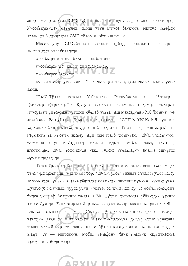 операциялар ҳақида СМС кўринишдаги маълумотларни олиш тизимидир. Ҳисобварағидан маълумот олиш учун мижоз банкнинг махсус телефон рақамига белгиланган СМС-сўровни юбориш керак. Мижоз учун СМС-банкинг хизмати қуйидаги амалларни бажариш имкониятларини берилади: ҳисобварағига келиб тушган маблағлар; ҳисобварағидан қилинган харажатлар; ҳисобварақ баланси; кун давомида ўтказилган банк операциялари ҳақида оператив маълумот олиш. &#34;СМС-Тўлов&#34; тизими Ўзбекистон Республикасининг &#34;Електрон тўловлар тўғрисида&#34;ги Қонуни ижросини таъминлаш ҳамда електрон тижоратни ривожлантиришни қўллаб-қувватлаш мақсадида 2010 йилнинг 24 декабрида Республика Савдо-саноат палатаси &#34;ССП-МАРОҚАНД&#34; унитар корхонаси билан ҳамкорликда ишлаб чиқилган. Тизимни яратиш жараёнига Германия ва Япония експертлари ҳам жалб қилинган. &#34;СМС-Тўлов&#34;нинг устуворлиги унинг ёрдамида исталган турдаги мобил алоқа, интернет, шунингдек, СМС воситасида нақд пулсиз тўловларни амалга ошириш мумкинлигидадир. Тизим ёрдамида банк пластик карточкасидаги маблағлардан юқори унум билан фойдаланиш имконияти бор. &#34;СМС-Тўлов&#34; тизими орқали турли товар ва хизматлар учун Он-лине тўловларни амалга ошириш мумкин. Бунинг учун фуқаро ўзига хизмат кўрсатувчи тижорат банкига паспорт ва мобил телефони билан ташриф буюриши ҳамда &#34;СМС-Тўлов&#34; тизимида рўйхатдан ўтиши лозим бўлади. Банк ходими бир неча дақиқа ичида мижоз ва унинг мобил телефон рақамини тизимда рўйхатдан ўтказиб, мобил телефонига махсус електрон рақамли имзо калити билан ҳимояланган дастур-илова ўрнатади ҳамда қатъий сир тутилиши лозим бўлган махсус логин ва парол тақдим етади. Бу — мижознинг мобил телефони банк пластик карточкасига уланганини билдиради. 