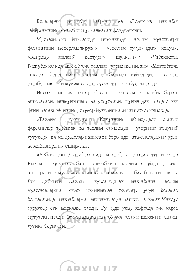 Болаларни мактабга таёрлаш ва « Болангиз мактабга тайёрламнинг » методик кулланмадан фойдаланиш . Мустахиллик йилларида мамлакатда та o лим муассалари фаолиятини ме o ёрлаштирувчи «Та o лим тугрисидаги конун», «Кадрлар миллий дастури», шунингдек «Узбекистон Республикасида мактабгача та o лим тугрисида низом» «Мактабгача ёшдаги болаларнинг та o лим тарбиясига куйиладиган давлат талаблари» каби мухим давлат хужжатлари кабул килинди. Ислох этиш жараёнида болаларга та o лим ва тарбия бериш вазифалари, мазмуни,шакл ва услублари, шунингдек педагогика фани тараккиётининг устувор йуналишлари камраб олинмокда. «Та o лим тугрисида»ги Конуннинг к0-моддаси оркали фарзандлар тарбияси ва та o лим олишлари , уларнинг конуний хукулари ва манфаатлари химояси борасида ота-оналарнинг урни ва жабовгарлиги оширилди. «Узбекистон Республикасида мактабгача та o лим тугрисидаги Низомга мувофик бола мактабгача та o лимни уйда , ота- оналарининг мустахил равишда та o лим ва тарбия бериши оркали ёки дойимий фаолият курсатадиган мактабгача та o лим муассасаларига жалб килинмаган болалар учун болалар богчаларида ,мактабларда, махкамаларда ташкил этилган.Махсус гурухлар ёки марказда олади. Бу ерда улар хафтада г-к марта шугулланишади. Ота-оналарга мактабгача та o лим шаклини танлаш хукики берилади. 