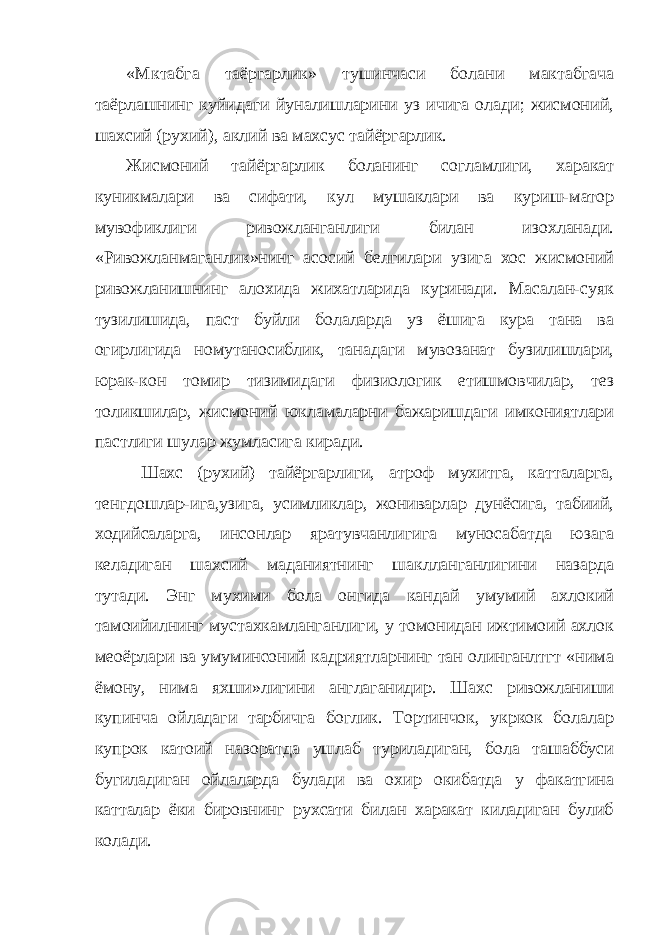 «Мктабга таёргарлик» тушинчаси болани мактабгача таёрлашнинг куйидаги йуналишларини уз ичига олади; жисмоний, шахсий (рухий), аклий ва махсус тайёргарлик. Жисмоний тайёргарлик боланинг согламлиги, харакат куникмалари ва сифати, кул мушаклари ва куриш-матор мувофиклиги ривожланганлиги билан изохланади. «Ривожланмаганлик»нинг асосий белгилари узига хос жисмоний ривожланишнинг алохида жихатларида куринади. Масалан-суяк тузилишида, паст буйли болаларда уз ёшига кура тана ва огирлигида номутаносиблик, танадаги мувозанат бузилишлари, юрак-кон томир тизимидаги физиологик етишмовчилар, тез толикшилар, жисмоний юкламаларни бажаришдаги имкониятлари пастлиги шулар жумласига киради. Шахс (рухий) тайёргарлиги, атроф мухитга, катталарга, тенгдошлар-ига,узига, усимликлар, жониварлар дунёсига, табиий, ходийсаларга, инсонлар яратувчанлигига муносабатда юзага келадиган шахсий маданиятнинг шаклланганлигини назарда тутади. Энг мухими бола онгида кандай умумий ахлокий тамоийилнинг мустахкамланганлиги, у томонидан ижтимоий ахлок ме o ёрлари ва умуминсоний кадриятларнинг тан олинганлтгт «нима ёмону, нима яхши»лигини англаганидир. Шахс ривожланиши купинча ойладаги тарбичга боглик. Тортинчок, укркок болалар купрок кат o ий назоратда ушлаб туриладиган, бола ташаббуси бугиладиган ойлаларда булади ва охир окибатда у факатгина катталар ёки бировнинг рухсати билан харакат киладиган булиб колади. 