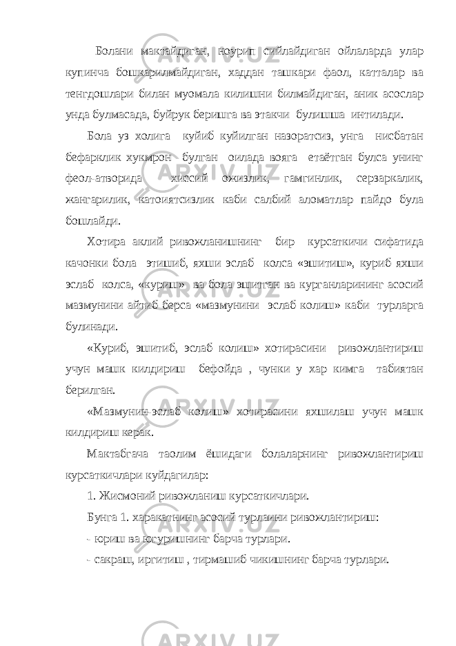  Болани мактайдиган, ноурип сийлайдиган ойлаларда улар купинча бошкарилмайдиган, хаддан ташкари фаол, катталар ва тенгдошлари билан муомала килишни билмайдиган, аник асослар унда булмасада, буйрук беришга ва этакчи булишша интилади. Бола уз холига куйиб куйилган назоратсиз, унга нисбатан бефарклик хукмрон булган оилада вояга етаётган булса унинг фе o л-атворида хиссий ожизлик, гамгинлик, серзаркалик, жангарилик, кат o иятсизлик каби салбий аломатлар пайдо була бошлайди. Хотира аклий ривожланишнинг бир курсаткичи сифатида качонки бола этишиб, яхши эслаб колса «эшитиш», куриб яхши эслаб колса, «куриш» ва бола эшитган ва курганларининг асосий мазмунини айтиб берса «мазмунини эслаб колиш» каби турларга булинади. «Куриб, эшитиб, эслаб колиш» хотирасини ривожлантириш учун машк килдириш бефойда , чунки у хар кимга табиятан берилган. «Мазмунин-эслаб колиш» хотирасини яхшилаш учун машк килдириш керак. Мактабгача та o лим ёшидаги болаларнинг ривожлантириш курсаткичлари куйдагилар: 1. Жисмоний ривожланиш курсаткичлари. Бунга 1. харакатнинг асосий турлаини ривожлантириш: - юриш ва югуришнинг барча турлари. - сакраш, иргитиш , тирмашиб чикишнинг барча турлари. 