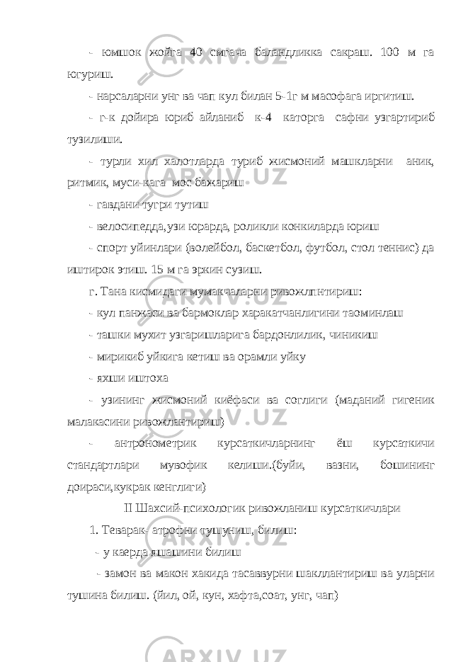 - юмшок жойга 40 смгача баландликка сакраш. 100 м га югуриш. - нарсаларни унг ва чап кул билан 5-1г м масофага иргитиш. - г-к дойира юриб айланиб к-4 каторга сафни узгартириб тузилиши. - турли хил халотларда туриб жисмоний машкларни аник, ритмик, муси-кага мос бажариш - гавдани тугри тутиш - велосипедда,узи юрарда, роликли конкиларда юриш - спорт уйинлари (волейбол, баскетбол, футбол, стол теннис) да иштирок этиш. 15 м га эркин сузиш. г. Тана кисмидаги мумакчаларни ривожлпнтириш: - кул панжаси ва бармоклар харакатчанлигини та o минлаш - ташки мухит узгаришларига бардонлилик, чиникиш - мирикиб уйкига кетиш ва орамли уйку - яхши иштоха - узининг жисмоний киёфаси ва соглиги (маданий гигеник малакасини ривожлантириш) - антронометрик курсаткичларнинг ёш курсаткичи стандартлари мувофик келиши.(буйи, вазни, бошининг доираси,кукрак кенглиги) II Шахсий-психологик ривожланиш курсаткичлари 1. Теварак- атрофни тушуниш, билиш: - у каерда яшашини билиш - замон ва макон хакида тасаввурни шакллантириш ва уларни тушина билиш. (йил, ой, кун, хафта,соат, унг, чап) 