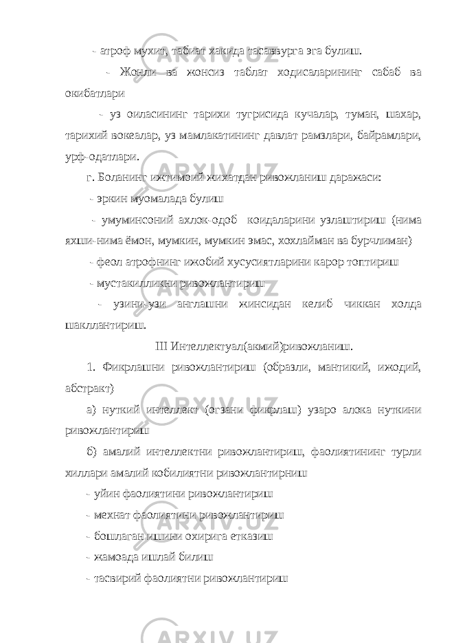  - атроф мухит, табиат хакида тасаввурга эга булиш. - Жонли ва жонсиз таблат ходисаларининг сабаб ва окибатлари - уз оиласининг тарихи тугрисида кучалар, туман, шахар, тарихий вокеалар, уз мамлакатининг давлат рамзлари, байрамлари, урф-одатлари. г. Боланинг ижтимоий жихатдан ривожланиш даражаси: - эркин муомалада булиш - умуминсоний ахлок-одоб коидаларини узлаштириш (нима яхши-нима ёмон, мумкин, мумкин эмас, хохлайман ва бурчлиман) - фе o л атрофнинг ижобий хусусиятларини карор топтириш - мустакилликни ривожлантириш - узини-узи англашни жинсидан келиб чиккан холда шакллантириш. III Интеллектуал(акмий)ривожланиш. 1. Фикрлашни ривожлантириш (образли, мантикий, ижодий, абстракт) а) нуткий интеллект (огзани фикрлаш) узаро алока нуткини ривожлантириш б) амалий интеллектни ривожлантириш, фаолиятининг турли хиллари амалий кобилиятни ривожлантирниш - уйин фаолиятини ривожлантириш - мехнат фаолиятини ривожлантириш - бошлаган ишини охирига етказиш - жамоада ишлай билиш - тасвирий фаолиятни ривожлантириш 