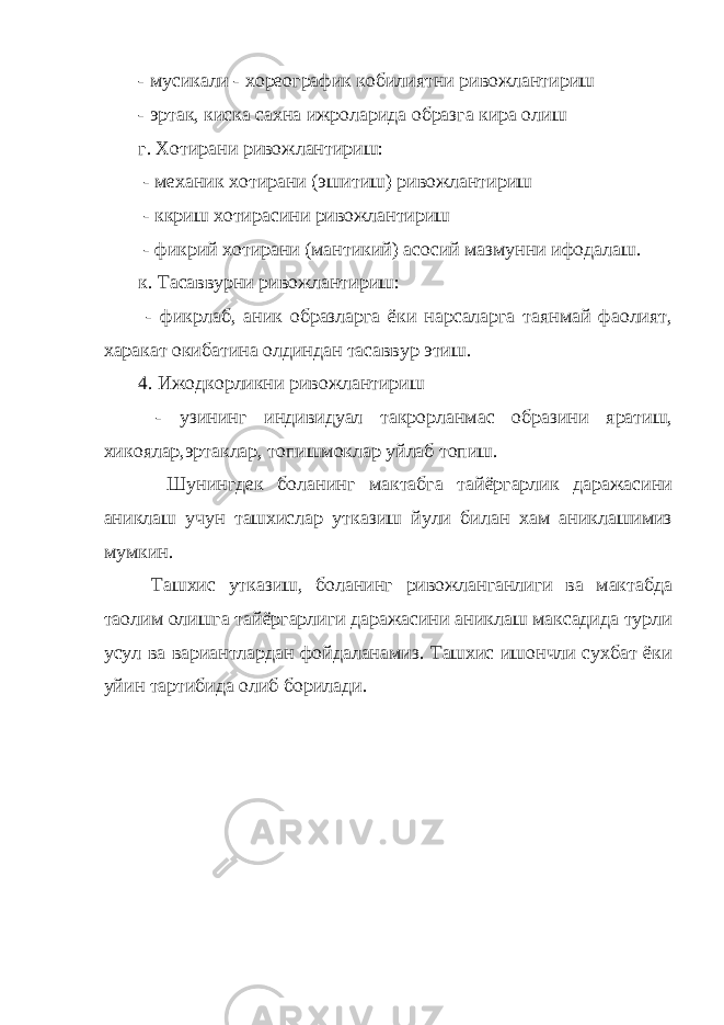 - мусикали - хореографик кобилиятни ривожлантириш - эртак, киска сахна ижроларида образга кира олиш г. Хотирани ривожлантириш: - механик хотирани (эшитиш) ривожлантириш - ккриш хотирасини ривожлантириш - фикрий хотирани (мантикий) асосий мазмунни ифодалаш. к. Тасаввурни ривожлантириш: - фикрлаб, аник образларга ёки нарсаларга таянмай фаолият, харакат окибатина олдиндан тасаввур этиш. 4. Ижодкорликни ривожлантириш - узининг индивидуал такрорланмас образини яратиш, хикоялар,эртаклар, топишмоклар уйлаб топиш. Шунингдек боланинг мактабга тайёргарлик даражасини аниклаш учун ташхислар утказиш йули билан хам аниклашимиз мумкин. Ташхис утказиш, боланинг ривожланганлиги ва мактабда та o лим олишга тайёргарлиги даражасини аниклаш максадида турли усул ва вариантлардан фойдаланамиз. Ташхис ишончли сухбат ёки уйин тартибида олиб борилади. 