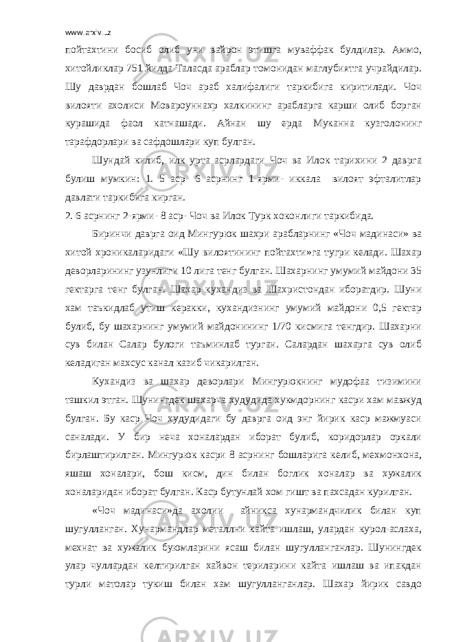 www.arxiv.uz пойтахтини босиб олиб уни вайрон этишга муваффак булдилар. Аммо, хитойликлар 751 йилда Таласда араблар томонидан маглубиятга учрайдилар. Шу даврдан бошлаб Чоч араб халифалиги таркибига киритилади. Чоч вилояти ахолиси Мовароуннахр халкининг арабларга карши олиб борган курашида фаол катнашади. Айнан шу ерда Муканна кузголонинг тарафдорлари ва сафдошлари куп булган. Шундай килиб, илк урта асрлардаги Чоч ва Илок тарихини 2 даврга булиш мумкин: 1. 5 аср- 6 асрнинг 1-ярми- иккала вилоят эфталитлар давлати таркибига кирган. 2. 6 асрнинг 2-ярми- 8 аср- Чоч ва Илок Турк хоконлиги таркибида. Биринчи даврга оид Мингурюк шахри арабларнинг «Чоч мадинаси» ва хитой хроникаларидаги «Шу вилоятининг пойтахти»га тугри келади. Шахар деворларининг узунлиги 10 лига тенг булган. Шахарнинг умумий майдони 35 гектарга тенг булган. Шахар кухандиз ва Шахристондан иборатдир. Шуни хам таъкидлаб утиш керакки, кухандизнинг умумий майдони 0,5 гектар булиб, бу шахарнинг умумий майдонининг 1/70 кисмига тенгдир. Шахарни сув билан Салар булоги таъминлаб турган. Салардан шахарга сув олиб келадиган махсус канал казиб чикарилган. Кухандиз ва шахар деворлари Мингурюкнинг мудофаа тизимини ташкил этган. Шунингдек шахарча худудида хукмдорнинг касри хам мавжуд булган. Бу каср Чоч худудидаги бу даврга оид энг йирик каср мажмуаси саналади. У бир неча хоналардан иборат булиб, коридорлар оркали бирлаштирилган. Мингурюк касри 8 асрнинг бошларига келиб, мехмонхона, яшаш хоналари, бош кисм, дин билан боглик хоналар ва хужалик хоналаридан иборат булган. Каср бутунлай хом гишт ва пахсадан курилган. «Чоч мадинаси»да ахолии айникса хунармандчилик билан куп шугулланган. Хунармандлар металлни кайта ишлаш, улардан курол-аслаха, мехнат ва хужалик буюмларини ясаш билан шугулланганлар. Шунингдек улар чуллардан келтирилган хайвон териларини кайта ишлаш ва ипакдан турли матолар тукиш билан хам шугулланганлар. Шахар йирик савдо 