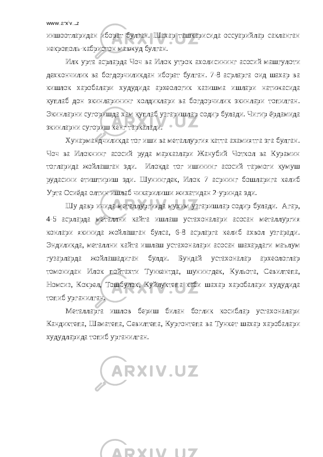 www.arxiv.uz иншоотларидан иборат булган. Шахар ташкарисида оссуарийлар сакланган некрополь-кабристон мавжуд булган. Илк урта асрларда Чоч ва Илок утрок ахолисининг асосий машгулоти дехкончилик ва богдорчиликдан иборат булган. 7-8 асрларга оид шахар ва кишлок харобалари худудида археологик казишма ишлари натижасида куплаб дон экинларининг колдиклари ва богдорчилик экинлари топилган. Экинларни сугоришда хам куплаб узгаришлар содир булади. Чигир ёрдамида экинларни сугориш кенг таркалади. Хунармандчиликда тог иши ва металлургия катта ахамиятга эга булган. Чоч ва Илокнинг асосий руда марказлари Жанубий Чоткол ва Курамин тогларида жойлашган эди. Илокда тог ишининг асосий тармоги кумуш рудасини етиштириш эди. Шунингдек, Илок 7 асрнинг бошларига келиб Урта Осиёда олтин ишлаб чикарилиши жихатидан 2-уринда эди. Шу давр ичида металлургияда мухим узгаришлар содир булади. Агар, 4-5 асрларда металлни кайта ишлаш устахоналари асосан металлургия конлари якинида жойлашган булса, 6-8 асрларга келиб ахвол узгаради. Эндиликда, металлни кайта ишлаш устахоналари асосан шахардаги маълум гузарларда жойлашадиган булди. Бундай устахоналар археологлар томонидан Илок пойтахти Тункентда, шунингдек, Кульота, Севилтепа, Номсиз, Кокрел, Тошбулок, Куйлуктепа каби шахар харобалари худудида топиб урганилган. Металларга ишлов бериш билан боглик косиблар устахоналари Кандиктепа, Шаматепа, Севилтепа, Кургонтепа ва Тункет шахар харобалари худудларида топиб урганилган. 