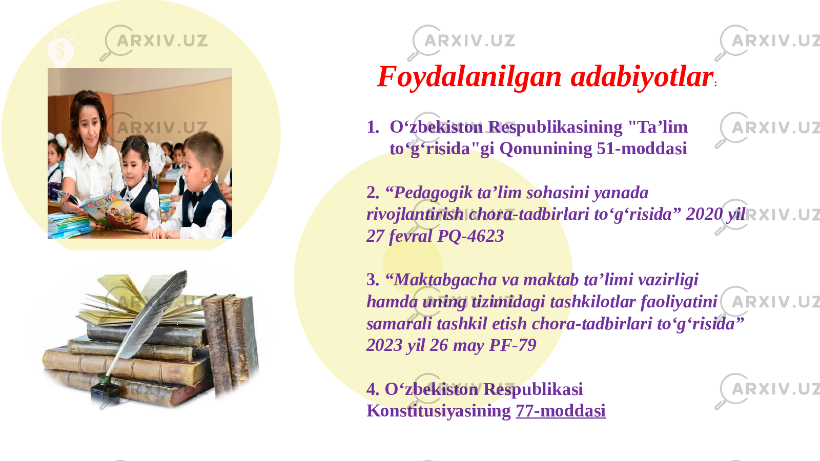  1. O‘zbekiston Respublikasining &#34;Ta’lim to‘g‘risida&#34;gi Qonunining 51-moddasi 2. “Pedagogik ta’lim sohasini yanada rivojlantirish chora-tadbirlari to‘g‘risida” 2020 yil 27 fevral PQ-4623 3. “Maktabgacha va maktab ta’limi vazirligi hamda uning tizimidagi tashkilotlar faoliyatini samarali tashkil etish chora-tadbirlari to‘g‘risida” 2023 yil 26 may PF-79 4. O‘zbekiston Respublikasi Konstitusiyasining  77-moddasiFoydalanilgan adabiyotlar : 