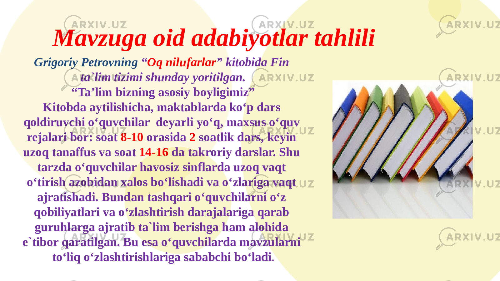 Mavzuga oid adabiyotlar tahlili Grigoriy Petrovning “ Oq nilufarlar ” kitobida Fin ta`lim tizimi shunday yoritilgan. “ Ta’lim bizning asosiy boyligimiz” Kitobda aytilishicha, maktablarda ko‘p dars qoldiruvchi o‘quvchilar deyarli yo‘q, maxsus o‘quv rejalari bor: soat 8-10 orasida 2 soatlik dars, keyin uzoq tanaffus va soat 14-16 da takroriy darslar. Shu tarzda o‘quvchilar havosiz sinflarda uzoq vaqt o‘tirish azobidan xalos bo‘lishadi va o‘zlariga vaqt ajratishadi. Bundan tashqari o‘quvchilarni o‘z qobiliyatlari va o‘zlashtirish darajalariga qarab guruhlarga ajratib ta`lim berishga ham alohida e`tibor qaratilgan. Bu esa o‘quvchilarda mavzularni to‘liq o‘zlashtirishlariga sababchi bo‘ladi . 