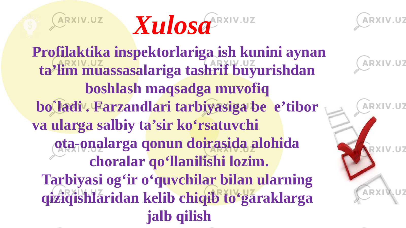  Xulosa Profilaktika inspektorlariga ish kunini aynan ta’lim muassasalariga tashrif buyurishdan boshlash maqsadga muvofiq bo`ladi . Farzandlari tarbiyasiga be e’tibor va ularga salbiy ta’sir ko‘rsatuvchi ota-onalarga qonun doirasida alohida choralar qo‘llanilishi lozim. Tarbiyasi og‘ir o‘quvchilar bilan ularning qiziqishlaridan kelib chiqib to‘garaklarga jalb qilish 